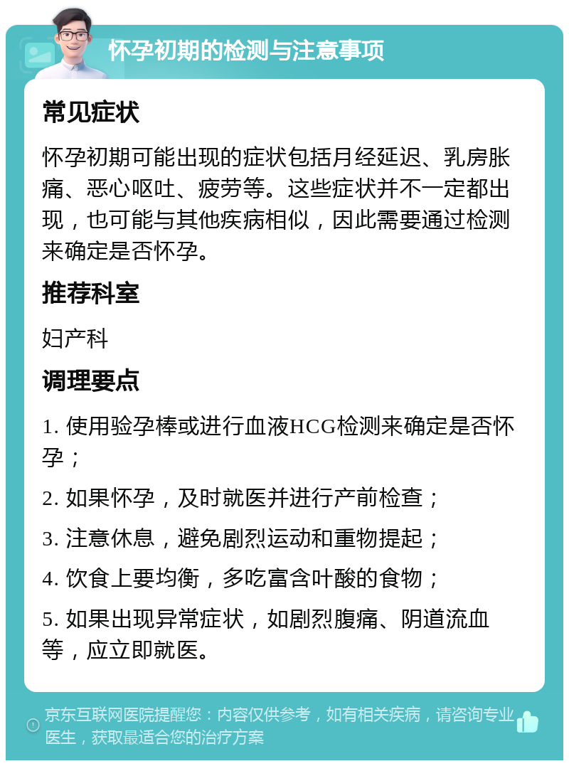 怀孕初期的检测与注意事项 常见症状 怀孕初期可能出现的症状包括月经延迟、乳房胀痛、恶心呕吐、疲劳等。这些症状并不一定都出现，也可能与其他疾病相似，因此需要通过检测来确定是否怀孕。 推荐科室 妇产科 调理要点 1. 使用验孕棒或进行血液HCG检测来确定是否怀孕； 2. 如果怀孕，及时就医并进行产前检查； 3. 注意休息，避免剧烈运动和重物提起； 4. 饮食上要均衡，多吃富含叶酸的食物； 5. 如果出现异常症状，如剧烈腹痛、阴道流血等，应立即就医。