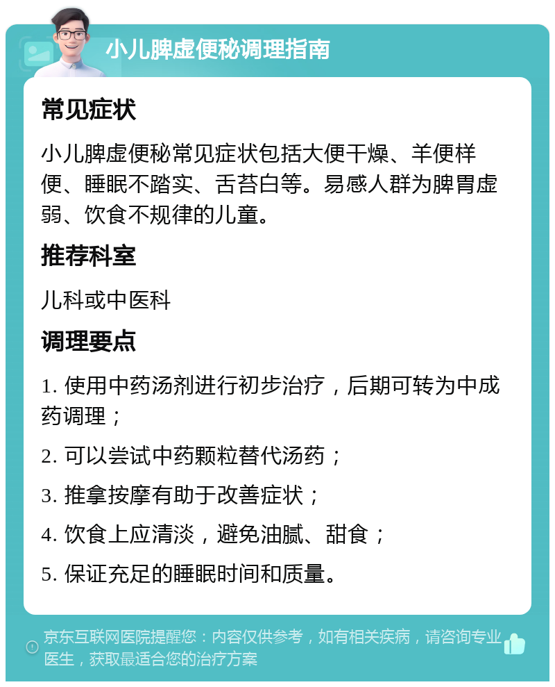 小儿脾虚便秘调理指南 常见症状 小儿脾虚便秘常见症状包括大便干燥、羊便样便、睡眠不踏实、舌苔白等。易感人群为脾胃虚弱、饮食不规律的儿童。 推荐科室 儿科或中医科 调理要点 1. 使用中药汤剂进行初步治疗，后期可转为中成药调理； 2. 可以尝试中药颗粒替代汤药； 3. 推拿按摩有助于改善症状； 4. 饮食上应清淡，避免油腻、甜食； 5. 保证充足的睡眠时间和质量。