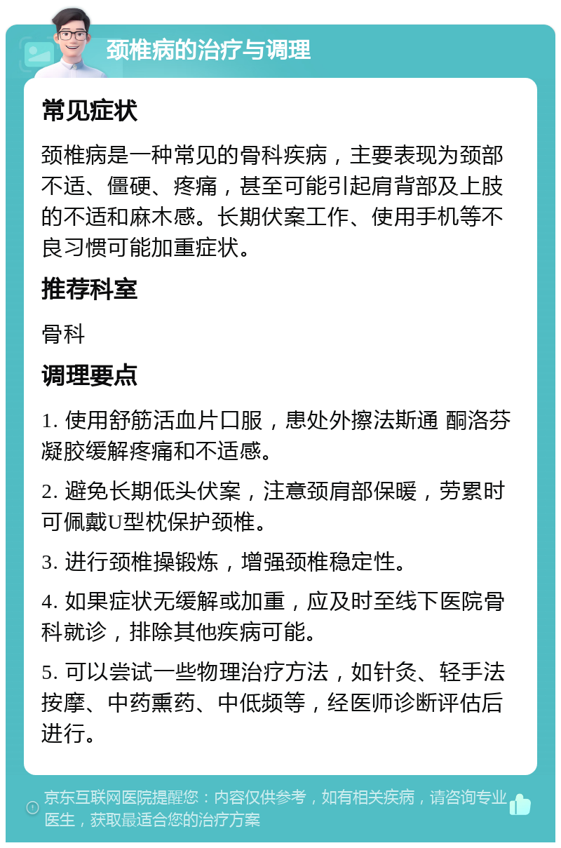 颈椎病的治疗与调理 常见症状 颈椎病是一种常见的骨科疾病，主要表现为颈部不适、僵硬、疼痛，甚至可能引起肩背部及上肢的不适和麻木感。长期伏案工作、使用手机等不良习惯可能加重症状。 推荐科室 骨科 调理要点 1. 使用舒筋活血片口服，患处外擦法斯通 酮洛芬凝胶缓解疼痛和不适感。 2. 避免长期低头伏案，注意颈肩部保暖，劳累时可佩戴U型枕保护颈椎。 3. 进行颈椎操锻炼，增强颈椎稳定性。 4. 如果症状无缓解或加重，应及时至线下医院骨科就诊，排除其他疾病可能。 5. 可以尝试一些物理治疗方法，如针灸、轻手法按摩、中药熏药、中低频等，经医师诊断评估后进行。