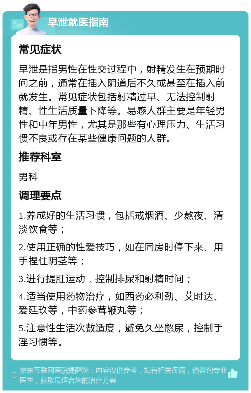 早泄就医指南 常见症状 早泄是指男性在性交过程中，射精发生在预期时间之前，通常在插入阴道后不久或甚至在插入前就发生。常见症状包括射精过早、无法控制射精、性生活质量下降等。易感人群主要是年轻男性和中年男性，尤其是那些有心理压力、生活习惯不良或存在某些健康问题的人群。 推荐科室 男科 调理要点 1.养成好的生活习惯，包括戒烟酒、少熬夜、清淡饮食等； 2.使用正确的性爱技巧，如在同房时停下来、用手捏住阴茎等； 3.进行提肛运动，控制排尿和射精时间； 4.适当使用药物治疗，如西药必利劲、艾时达、爱廷玖等，中药参茸鞭丸等； 5.注意性生活次数适度，避免久坐憋尿，控制手淫习惯等。