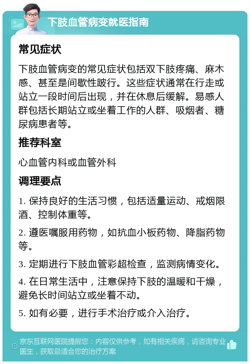 下肢血管病变就医指南 常见症状 下肢血管病变的常见症状包括双下肢疼痛、麻木感、甚至是间歇性跛行。这些症状通常在行走或站立一段时间后出现，并在休息后缓解。易感人群包括长期站立或坐着工作的人群、吸烟者、糖尿病患者等。 推荐科室 心血管内科或血管外科 调理要点 1. 保持良好的生活习惯，包括适量运动、戒烟限酒、控制体重等。 2. 遵医嘱服用药物，如抗血小板药物、降脂药物等。 3. 定期进行下肢血管彩超检查，监测病情变化。 4. 在日常生活中，注意保持下肢的温暖和干燥，避免长时间站立或坐着不动。 5. 如有必要，进行手术治疗或介入治疗。