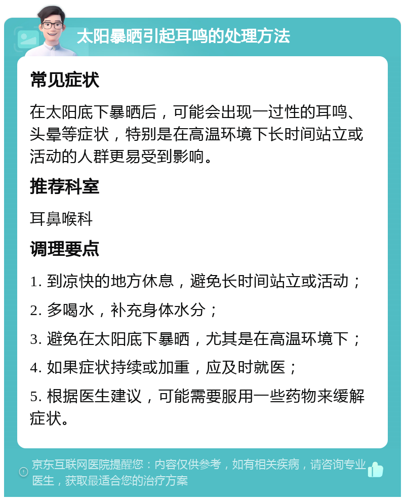 太阳暴晒引起耳鸣的处理方法 常见症状 在太阳底下暴晒后，可能会出现一过性的耳鸣、头晕等症状，特别是在高温环境下长时间站立或活动的人群更易受到影响。 推荐科室 耳鼻喉科 调理要点 1. 到凉快的地方休息，避免长时间站立或活动； 2. 多喝水，补充身体水分； 3. 避免在太阳底下暴晒，尤其是在高温环境下； 4. 如果症状持续或加重，应及时就医； 5. 根据医生建议，可能需要服用一些药物来缓解症状。