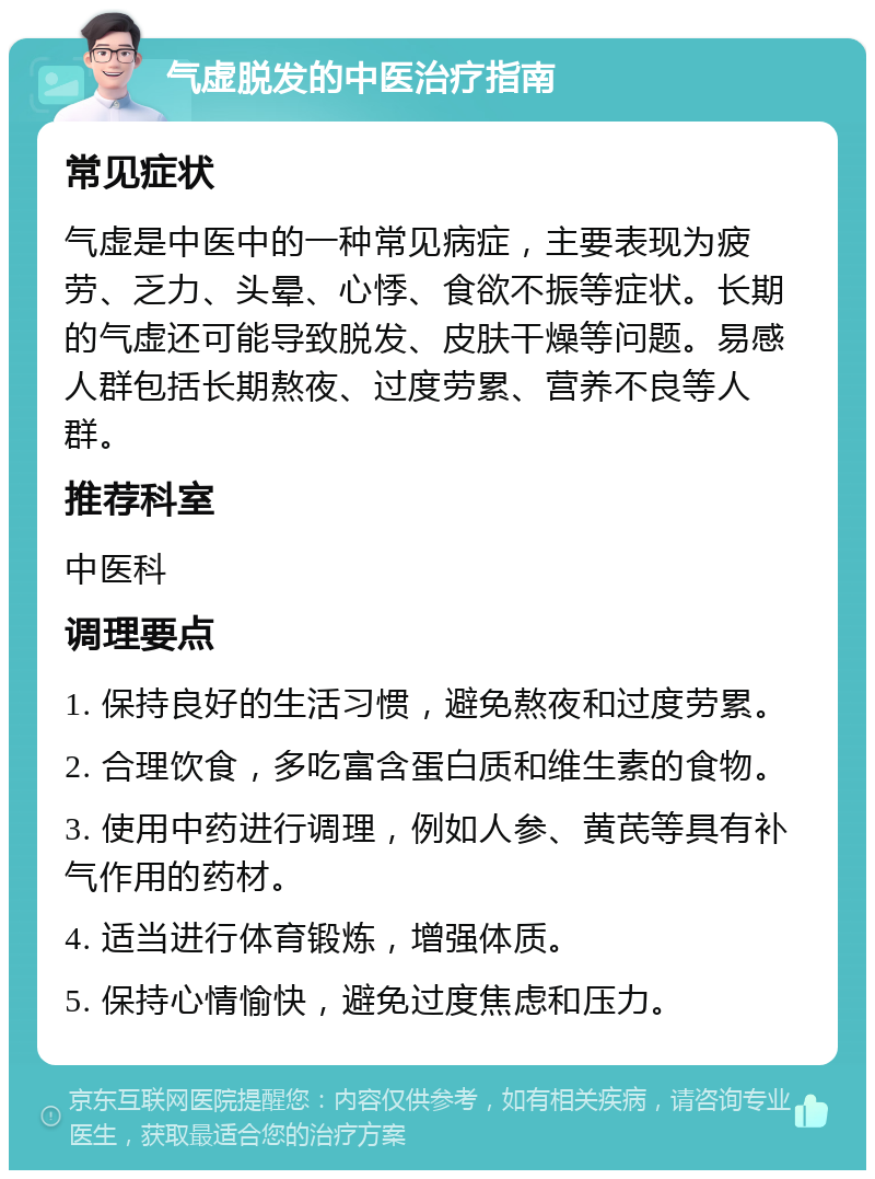 气虚脱发的中医治疗指南 常见症状 气虚是中医中的一种常见病症，主要表现为疲劳、乏力、头晕、心悸、食欲不振等症状。长期的气虚还可能导致脱发、皮肤干燥等问题。易感人群包括长期熬夜、过度劳累、营养不良等人群。 推荐科室 中医科 调理要点 1. 保持良好的生活习惯，避免熬夜和过度劳累。 2. 合理饮食，多吃富含蛋白质和维生素的食物。 3. 使用中药进行调理，例如人参、黄芪等具有补气作用的药材。 4. 适当进行体育锻炼，增强体质。 5. 保持心情愉快，避免过度焦虑和压力。