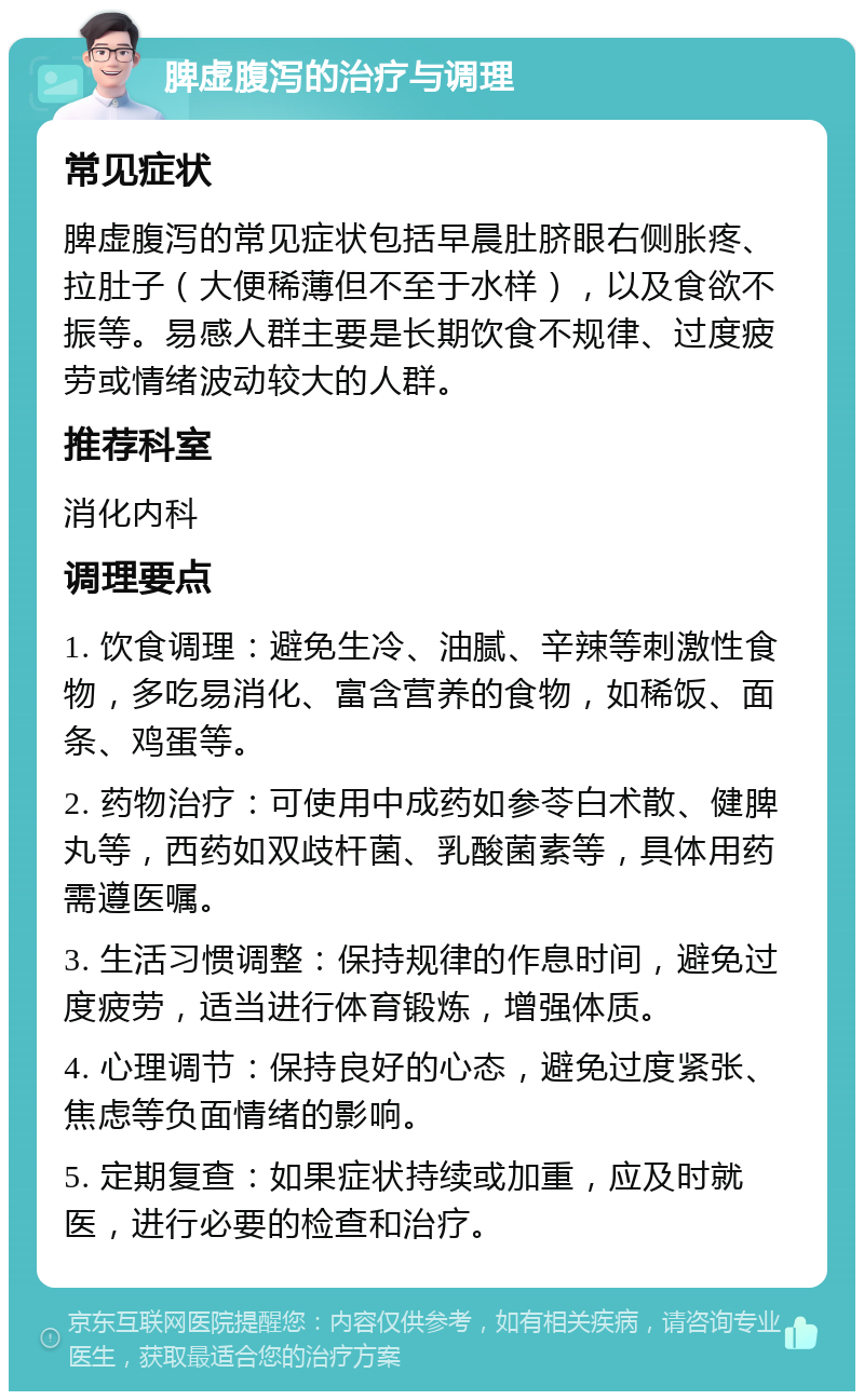 脾虚腹泻的治疗与调理 常见症状 脾虚腹泻的常见症状包括早晨肚脐眼右侧胀疼、拉肚子（大便稀薄但不至于水样），以及食欲不振等。易感人群主要是长期饮食不规律、过度疲劳或情绪波动较大的人群。 推荐科室 消化内科 调理要点 1. 饮食调理：避免生冷、油腻、辛辣等刺激性食物，多吃易消化、富含营养的食物，如稀饭、面条、鸡蛋等。 2. 药物治疗：可使用中成药如参苓白术散、健脾丸等，西药如双歧杆菌、乳酸菌素等，具体用药需遵医嘱。 3. 生活习惯调整：保持规律的作息时间，避免过度疲劳，适当进行体育锻炼，增强体质。 4. 心理调节：保持良好的心态，避免过度紧张、焦虑等负面情绪的影响。 5. 定期复查：如果症状持续或加重，应及时就医，进行必要的检查和治疗。