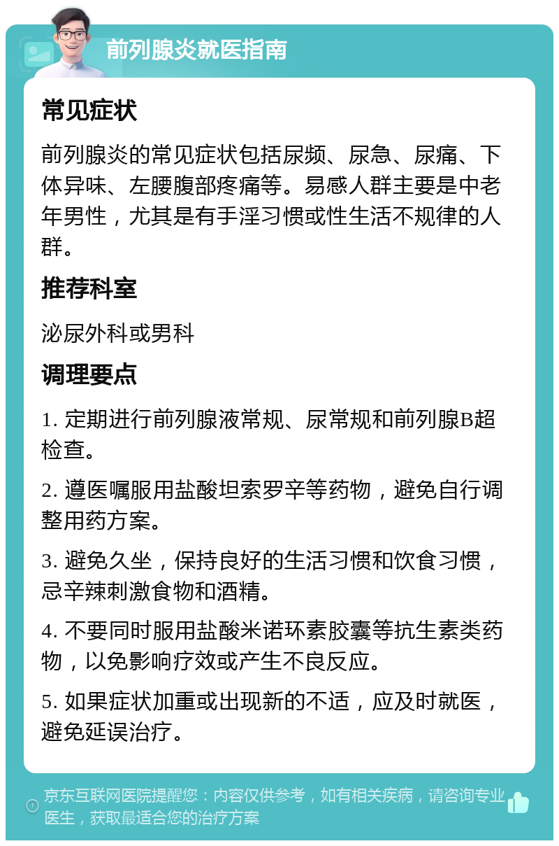 前列腺炎就医指南 常见症状 前列腺炎的常见症状包括尿频、尿急、尿痛、下体异味、左腰腹部疼痛等。易感人群主要是中老年男性，尤其是有手淫习惯或性生活不规律的人群。 推荐科室 泌尿外科或男科 调理要点 1. 定期进行前列腺液常规、尿常规和前列腺B超检查。 2. 遵医嘱服用盐酸坦索罗辛等药物，避免自行调整用药方案。 3. 避免久坐，保持良好的生活习惯和饮食习惯，忌辛辣刺激食物和酒精。 4. 不要同时服用盐酸米诺环素胶囊等抗生素类药物，以免影响疗效或产生不良反应。 5. 如果症状加重或出现新的不适，应及时就医，避免延误治疗。