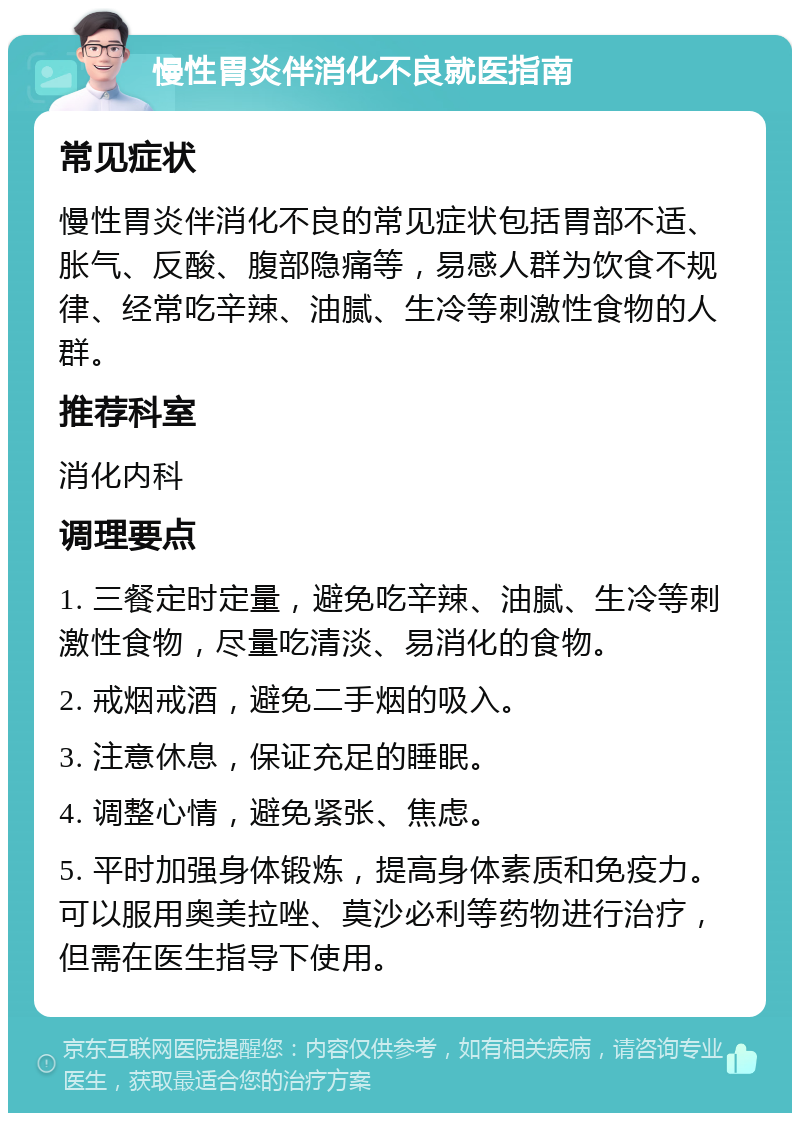 慢性胃炎伴消化不良就医指南 常见症状 慢性胃炎伴消化不良的常见症状包括胃部不适、胀气、反酸、腹部隐痛等，易感人群为饮食不规律、经常吃辛辣、油腻、生冷等刺激性食物的人群。 推荐科室 消化内科 调理要点 1. 三餐定时定量，避免吃辛辣、油腻、生冷等刺激性食物，尽量吃清淡、易消化的食物。 2. 戒烟戒酒，避免二手烟的吸入。 3. 注意休息，保证充足的睡眠。 4. 调整心情，避免紧张、焦虑。 5. 平时加强身体锻炼，提高身体素质和免疫力。可以服用奥美拉唑、莫沙必利等药物进行治疗，但需在医生指导下使用。