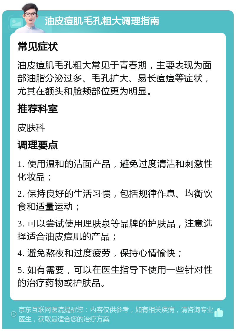 油皮痘肌毛孔粗大调理指南 常见症状 油皮痘肌毛孔粗大常见于青春期，主要表现为面部油脂分泌过多、毛孔扩大、易长痘痘等症状，尤其在额头和脸颊部位更为明显。 推荐科室 皮肤科 调理要点 1. 使用温和的洁面产品，避免过度清洁和刺激性化妆品； 2. 保持良好的生活习惯，包括规律作息、均衡饮食和适量运动； 3. 可以尝试使用理肤泉等品牌的护肤品，注意选择适合油皮痘肌的产品； 4. 避免熬夜和过度疲劳，保持心情愉快； 5. 如有需要，可以在医生指导下使用一些针对性的治疗药物或护肤品。