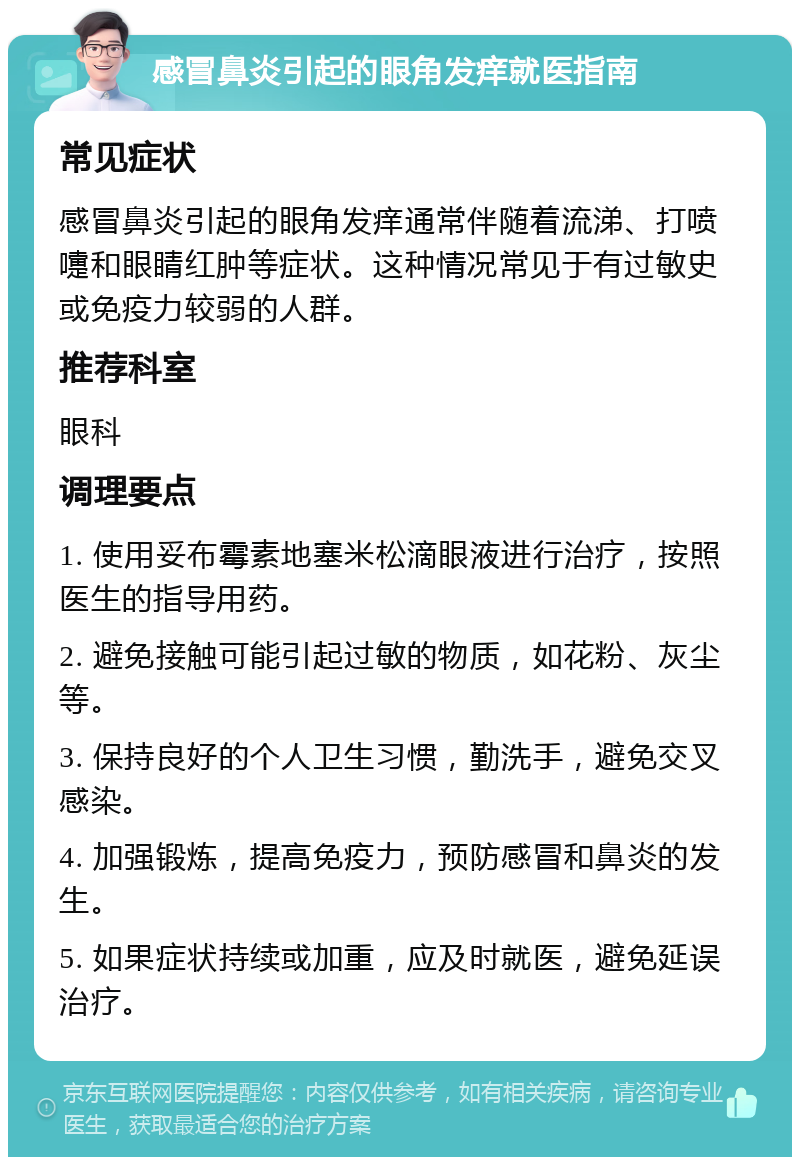 感冒鼻炎引起的眼角发痒就医指南 常见症状 感冒鼻炎引起的眼角发痒通常伴随着流涕、打喷嚏和眼睛红肿等症状。这种情况常见于有过敏史或免疫力较弱的人群。 推荐科室 眼科 调理要点 1. 使用妥布霉素地塞米松滴眼液进行治疗，按照医生的指导用药。 2. 避免接触可能引起过敏的物质，如花粉、灰尘等。 3. 保持良好的个人卫生习惯，勤洗手，避免交叉感染。 4. 加强锻炼，提高免疫力，预防感冒和鼻炎的发生。 5. 如果症状持续或加重，应及时就医，避免延误治疗。