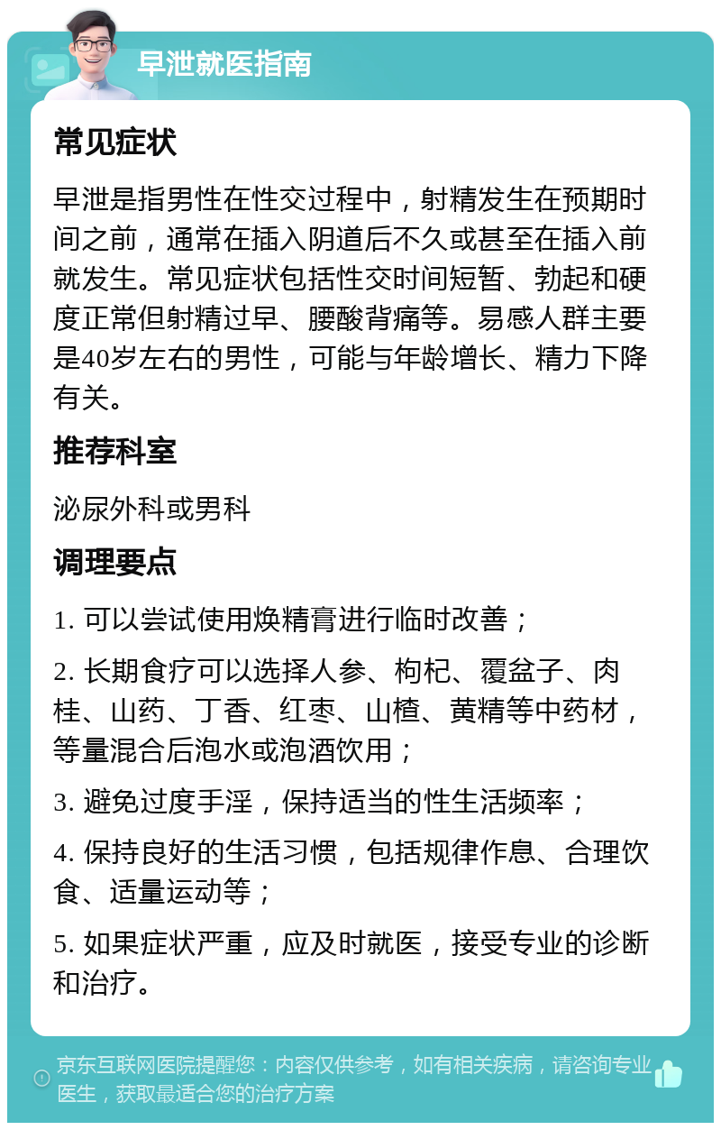 早泄就医指南 常见症状 早泄是指男性在性交过程中，射精发生在预期时间之前，通常在插入阴道后不久或甚至在插入前就发生。常见症状包括性交时间短暂、勃起和硬度正常但射精过早、腰酸背痛等。易感人群主要是40岁左右的男性，可能与年龄增长、精力下降有关。 推荐科室 泌尿外科或男科 调理要点 1. 可以尝试使用焕精膏进行临时改善； 2. 长期食疗可以选择人参、枸杞、覆盆子、肉桂、山药、丁香、红枣、山楂、黄精等中药材，等量混合后泡水或泡酒饮用； 3. 避免过度手淫，保持适当的性生活频率； 4. 保持良好的生活习惯，包括规律作息、合理饮食、适量运动等； 5. 如果症状严重，应及时就医，接受专业的诊断和治疗。