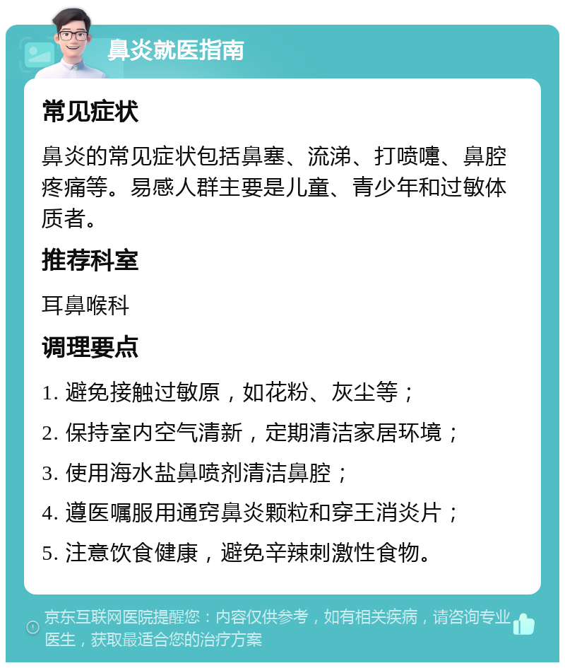 鼻炎就医指南 常见症状 鼻炎的常见症状包括鼻塞、流涕、打喷嚏、鼻腔疼痛等。易感人群主要是儿童、青少年和过敏体质者。 推荐科室 耳鼻喉科 调理要点 1. 避免接触过敏原，如花粉、灰尘等； 2. 保持室内空气清新，定期清洁家居环境； 3. 使用海水盐鼻喷剂清洁鼻腔； 4. 遵医嘱服用通窍鼻炎颗粒和穿王消炎片； 5. 注意饮食健康，避免辛辣刺激性食物。