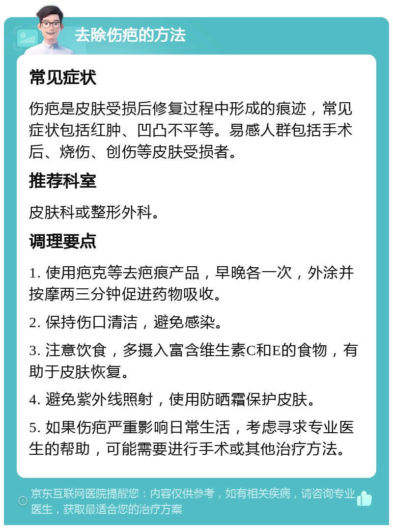 去除伤疤的方法 常见症状 伤疤是皮肤受损后修复过程中形成的痕迹，常见症状包括红肿、凹凸不平等。易感人群包括手术后、烧伤、创伤等皮肤受损者。 推荐科室 皮肤科或整形外科。 调理要点 1. 使用疤克等去疤痕产品，早晚各一次，外涂并按摩两三分钟促进药物吸收。 2. 保持伤口清洁，避免感染。 3. 注意饮食，多摄入富含维生素C和E的食物，有助于皮肤恢复。 4. 避免紫外线照射，使用防晒霜保护皮肤。 5. 如果伤疤严重影响日常生活，考虑寻求专业医生的帮助，可能需要进行手术或其他治疗方法。