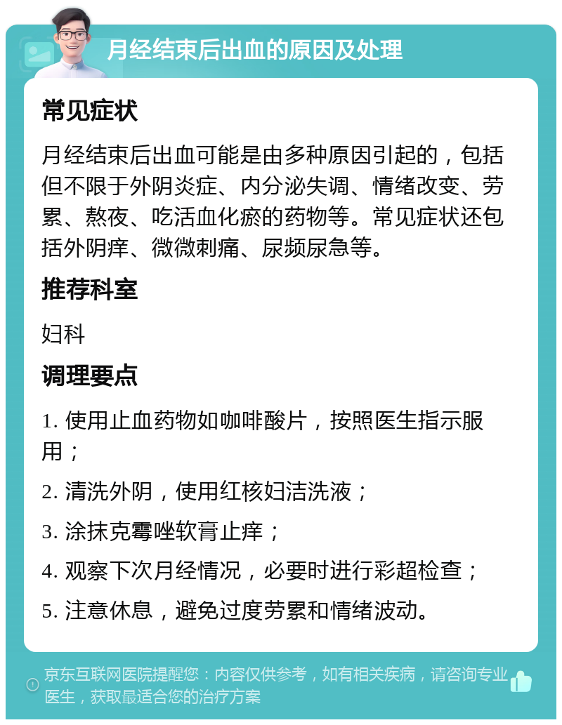 月经结束后出血的原因及处理 常见症状 月经结束后出血可能是由多种原因引起的，包括但不限于外阴炎症、内分泌失调、情绪改变、劳累、熬夜、吃活血化瘀的药物等。常见症状还包括外阴痒、微微刺痛、尿频尿急等。 推荐科室 妇科 调理要点 1. 使用止血药物如咖啡酸片，按照医生指示服用； 2. 清洗外阴，使用红核妇洁洗液； 3. 涂抹克霉唑软膏止痒； 4. 观察下次月经情况，必要时进行彩超检查； 5. 注意休息，避免过度劳累和情绪波动。