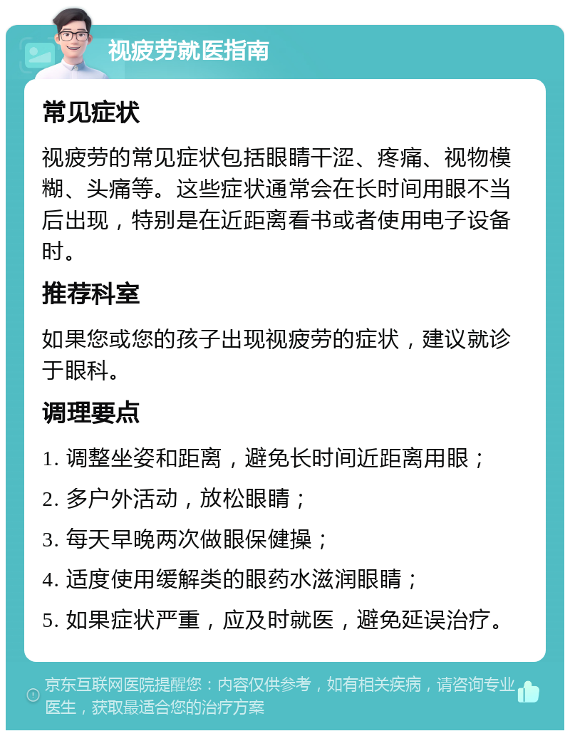 视疲劳就医指南 常见症状 视疲劳的常见症状包括眼睛干涩、疼痛、视物模糊、头痛等。这些症状通常会在长时间用眼不当后出现，特别是在近距离看书或者使用电子设备时。 推荐科室 如果您或您的孩子出现视疲劳的症状，建议就诊于眼科。 调理要点 1. 调整坐姿和距离，避免长时间近距离用眼； 2. 多户外活动，放松眼睛； 3. 每天早晚两次做眼保健操； 4. 适度使用缓解类的眼药水滋润眼睛； 5. 如果症状严重，应及时就医，避免延误治疗。