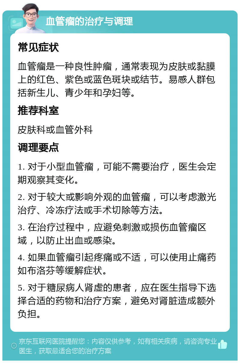 血管瘤的治疗与调理 常见症状 血管瘤是一种良性肿瘤，通常表现为皮肤或黏膜上的红色、紫色或蓝色斑块或结节。易感人群包括新生儿、青少年和孕妇等。 推荐科室 皮肤科或血管外科 调理要点 1. 对于小型血管瘤，可能不需要治疗，医生会定期观察其变化。 2. 对于较大或影响外观的血管瘤，可以考虑激光治疗、冷冻疗法或手术切除等方法。 3. 在治疗过程中，应避免刺激或损伤血管瘤区域，以防止出血或感染。 4. 如果血管瘤引起疼痛或不适，可以使用止痛药如布洛芬等缓解症状。 5. 对于糖尿病人肾虚的患者，应在医生指导下选择合适的药物和治疗方案，避免对肾脏造成额外负担。