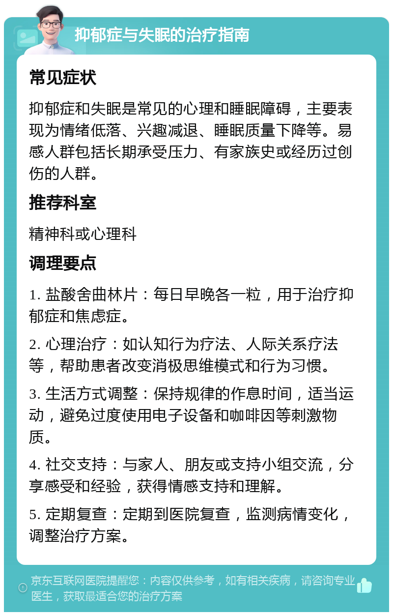 抑郁症与失眠的治疗指南 常见症状 抑郁症和失眠是常见的心理和睡眠障碍，主要表现为情绪低落、兴趣减退、睡眠质量下降等。易感人群包括长期承受压力、有家族史或经历过创伤的人群。 推荐科室 精神科或心理科 调理要点 1. 盐酸舍曲林片：每日早晚各一粒，用于治疗抑郁症和焦虑症。 2. 心理治疗：如认知行为疗法、人际关系疗法等，帮助患者改变消极思维模式和行为习惯。 3. 生活方式调整：保持规律的作息时间，适当运动，避免过度使用电子设备和咖啡因等刺激物质。 4. 社交支持：与家人、朋友或支持小组交流，分享感受和经验，获得情感支持和理解。 5. 定期复查：定期到医院复查，监测病情变化，调整治疗方案。