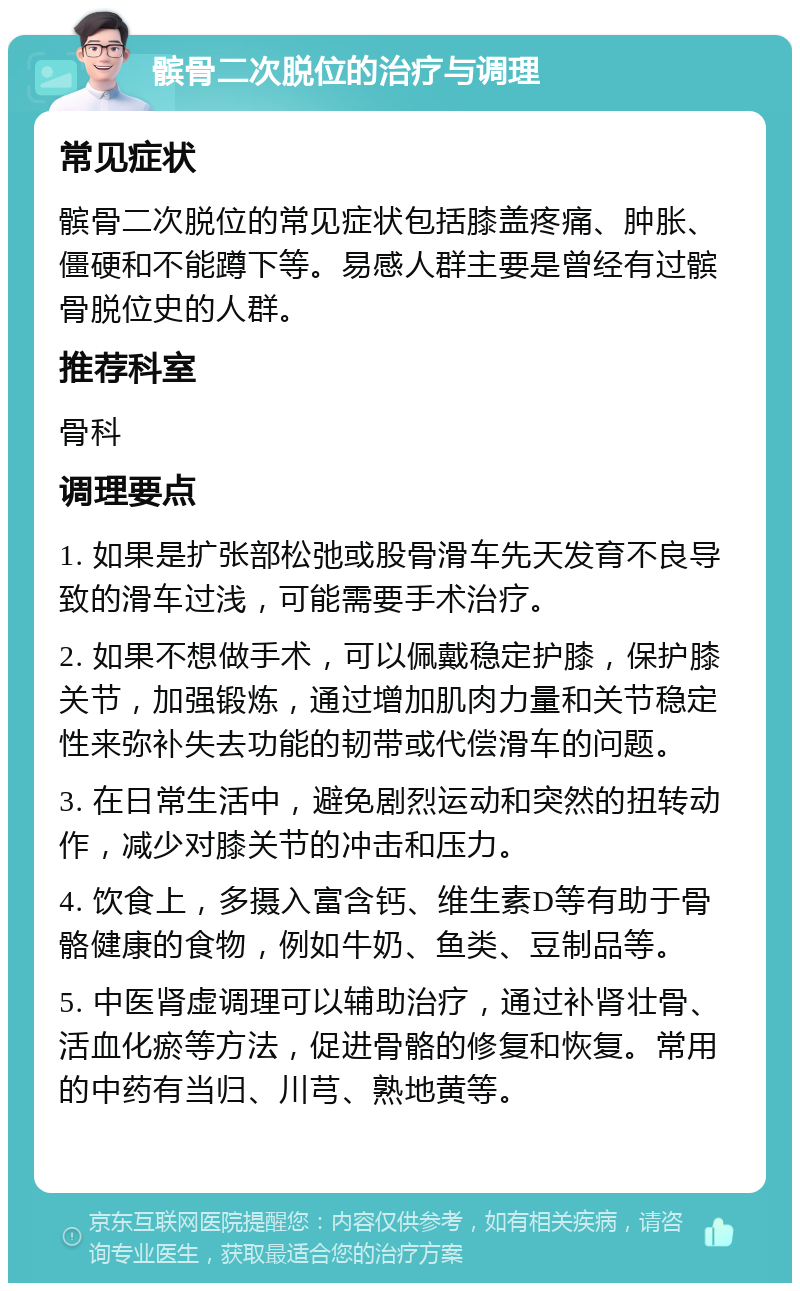 髌骨二次脱位的治疗与调理 常见症状 髌骨二次脱位的常见症状包括膝盖疼痛、肿胀、僵硬和不能蹲下等。易感人群主要是曾经有过髌骨脱位史的人群。 推荐科室 骨科 调理要点 1. 如果是扩张部松弛或股骨滑车先天发育不良导致的滑车过浅，可能需要手术治疗。 2. 如果不想做手术，可以佩戴稳定护膝，保护膝关节，加强锻炼，通过增加肌肉力量和关节稳定性来弥补失去功能的韧带或代偿滑车的问题。 3. 在日常生活中，避免剧烈运动和突然的扭转动作，减少对膝关节的冲击和压力。 4. 饮食上，多摄入富含钙、维生素D等有助于骨骼健康的食物，例如牛奶、鱼类、豆制品等。 5. 中医肾虚调理可以辅助治疗，通过补肾壮骨、活血化瘀等方法，促进骨骼的修复和恢复。常用的中药有当归、川芎、熟地黄等。