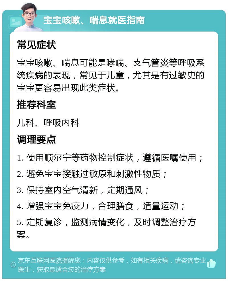 宝宝咳嗽、喘息就医指南 常见症状 宝宝咳嗽、喘息可能是哮喘、支气管炎等呼吸系统疾病的表现，常见于儿童，尤其是有过敏史的宝宝更容易出现此类症状。 推荐科室 儿科、呼吸内科 调理要点 1. 使用顺尔宁等药物控制症状，遵循医嘱使用； 2. 避免宝宝接触过敏原和刺激性物质； 3. 保持室内空气清新，定期通风； 4. 增强宝宝免疫力，合理膳食，适量运动； 5. 定期复诊，监测病情变化，及时调整治疗方案。