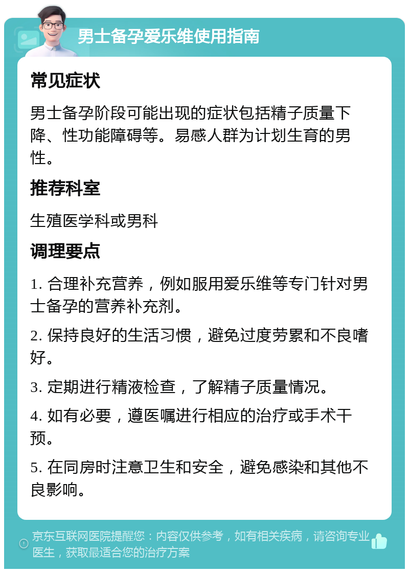 男士备孕爱乐维使用指南 常见症状 男士备孕阶段可能出现的症状包括精子质量下降、性功能障碍等。易感人群为计划生育的男性。 推荐科室 生殖医学科或男科 调理要点 1. 合理补充营养，例如服用爱乐维等专门针对男士备孕的营养补充剂。 2. 保持良好的生活习惯，避免过度劳累和不良嗜好。 3. 定期进行精液检查，了解精子质量情况。 4. 如有必要，遵医嘱进行相应的治疗或手术干预。 5. 在同房时注意卫生和安全，避免感染和其他不良影响。