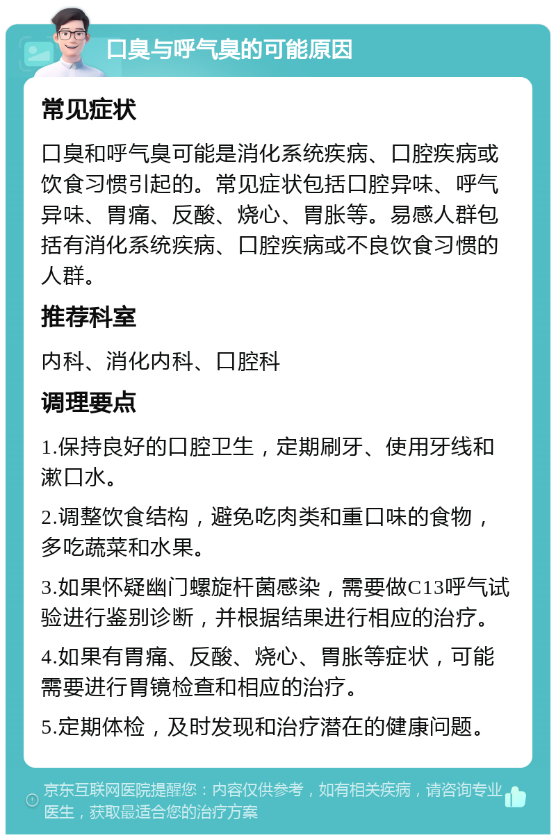 口臭与呼气臭的可能原因 常见症状 口臭和呼气臭可能是消化系统疾病、口腔疾病或饮食习惯引起的。常见症状包括口腔异味、呼气异味、胃痛、反酸、烧心、胃胀等。易感人群包括有消化系统疾病、口腔疾病或不良饮食习惯的人群。 推荐科室 内科、消化内科、口腔科 调理要点 1.保持良好的口腔卫生，定期刷牙、使用牙线和漱口水。 2.调整饮食结构，避免吃肉类和重口味的食物，多吃蔬菜和水果。 3.如果怀疑幽门螺旋杆菌感染，需要做C13呼气试验进行鉴别诊断，并根据结果进行相应的治疗。 4.如果有胃痛、反酸、烧心、胃胀等症状，可能需要进行胃镜检查和相应的治疗。 5.定期体检，及时发现和治疗潜在的健康问题。