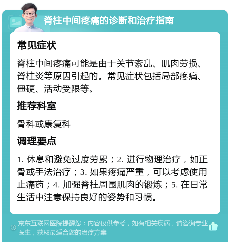 脊柱中间疼痛的诊断和治疗指南 常见症状 脊柱中间疼痛可能是由于关节紊乱、肌肉劳损、脊柱炎等原因引起的。常见症状包括局部疼痛、僵硬、活动受限等。 推荐科室 骨科或康复科 调理要点 1. 休息和避免过度劳累；2. 进行物理治疗，如正骨或手法治疗；3. 如果疼痛严重，可以考虑使用止痛药；4. 加强脊柱周围肌肉的锻炼；5. 在日常生活中注意保持良好的姿势和习惯。