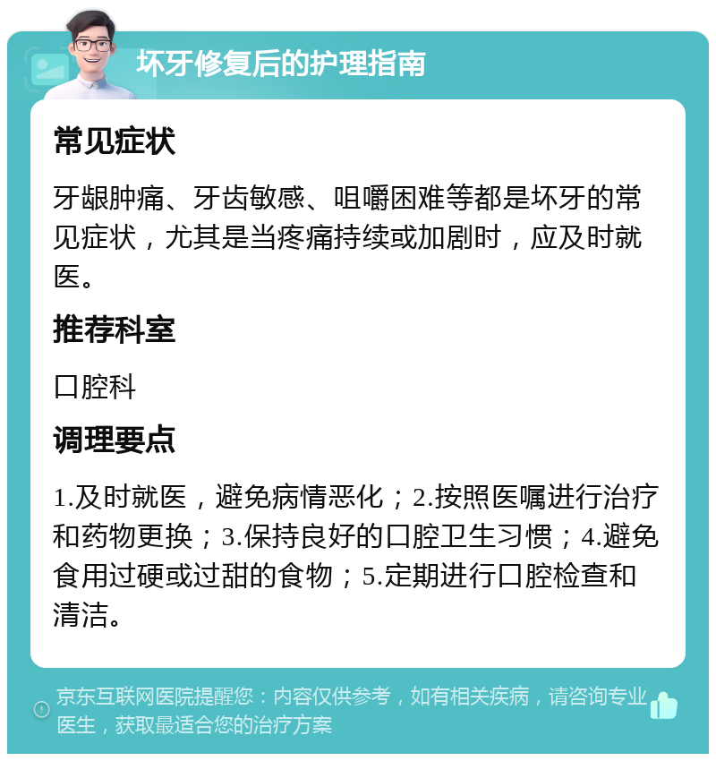 坏牙修复后的护理指南 常见症状 牙龈肿痛、牙齿敏感、咀嚼困难等都是坏牙的常见症状，尤其是当疼痛持续或加剧时，应及时就医。 推荐科室 口腔科 调理要点 1.及时就医，避免病情恶化；2.按照医嘱进行治疗和药物更换；3.保持良好的口腔卫生习惯；4.避免食用过硬或过甜的食物；5.定期进行口腔检查和清洁。