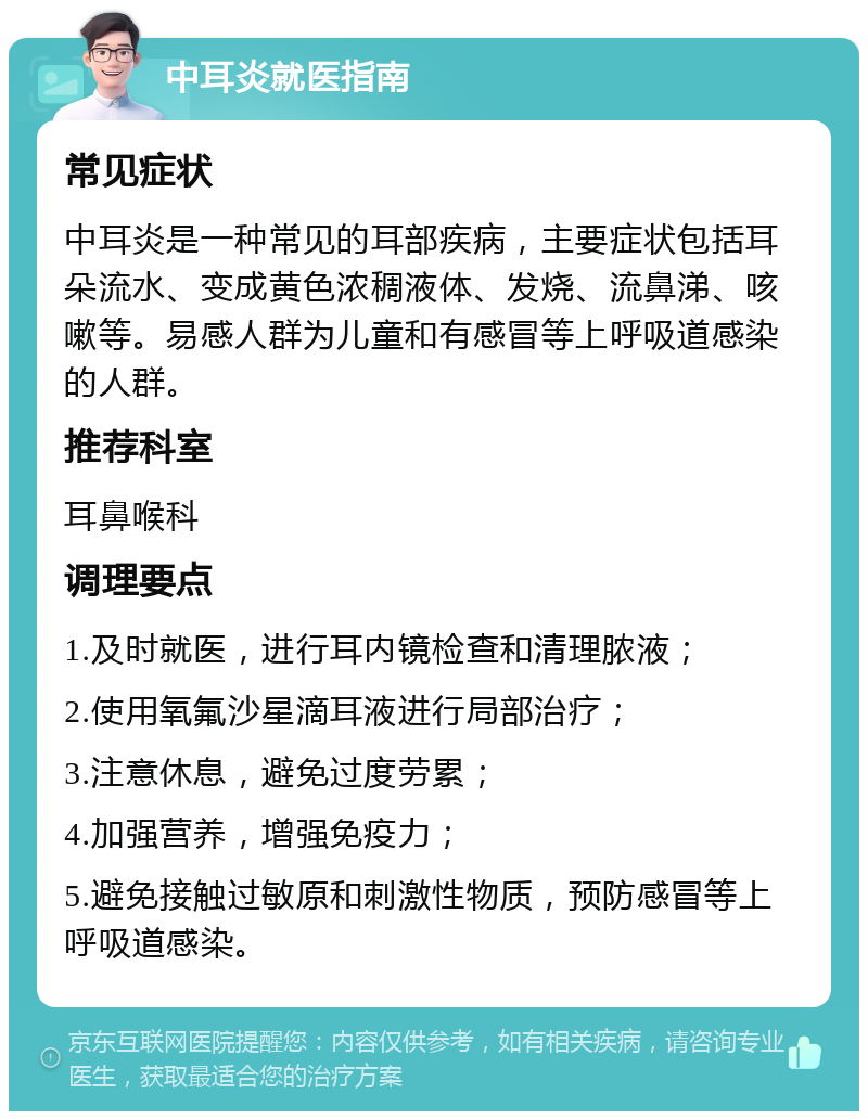 中耳炎就医指南 常见症状 中耳炎是一种常见的耳部疾病，主要症状包括耳朵流水、变成黄色浓稠液体、发烧、流鼻涕、咳嗽等。易感人群为儿童和有感冒等上呼吸道感染的人群。 推荐科室 耳鼻喉科 调理要点 1.及时就医，进行耳内镜检查和清理脓液； 2.使用氧氟沙星滴耳液进行局部治疗； 3.注意休息，避免过度劳累； 4.加强营养，增强免疫力； 5.避免接触过敏原和刺激性物质，预防感冒等上呼吸道感染。