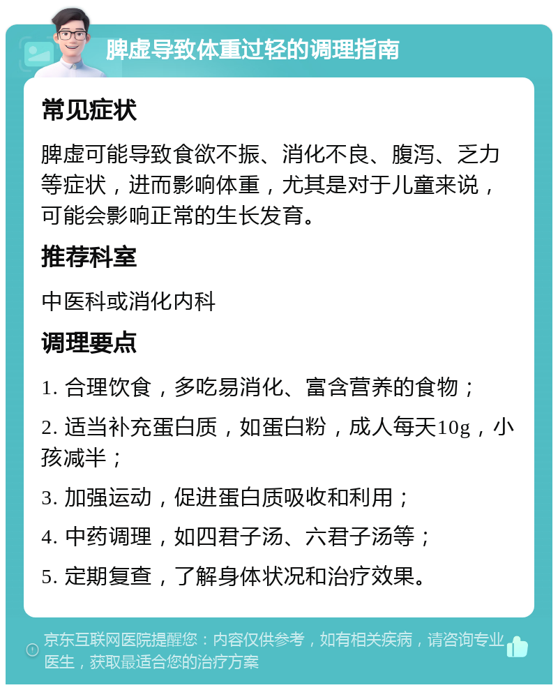 脾虚导致体重过轻的调理指南 常见症状 脾虚可能导致食欲不振、消化不良、腹泻、乏力等症状，进而影响体重，尤其是对于儿童来说，可能会影响正常的生长发育。 推荐科室 中医科或消化内科 调理要点 1. 合理饮食，多吃易消化、富含营养的食物； 2. 适当补充蛋白质，如蛋白粉，成人每天10g，小孩减半； 3. 加强运动，促进蛋白质吸收和利用； 4. 中药调理，如四君子汤、六君子汤等； 5. 定期复查，了解身体状况和治疗效果。