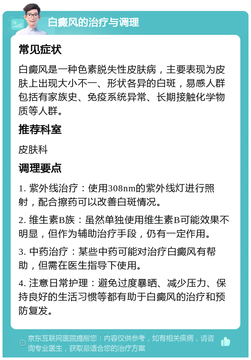 白癜风的治疗与调理 常见症状 白癜风是一种色素脱失性皮肤病，主要表现为皮肤上出现大小不一、形状各异的白斑，易感人群包括有家族史、免疫系统异常、长期接触化学物质等人群。 推荐科室 皮肤科 调理要点 1. 紫外线治疗：使用308nm的紫外线灯进行照射，配合擦药可以改善白斑情况。 2. 维生素B族：虽然单独使用维生素B可能效果不明显，但作为辅助治疗手段，仍有一定作用。 3. 中药治疗：某些中药可能对治疗白癜风有帮助，但需在医生指导下使用。 4. 注意日常护理：避免过度暴晒、减少压力、保持良好的生活习惯等都有助于白癜风的治疗和预防复发。