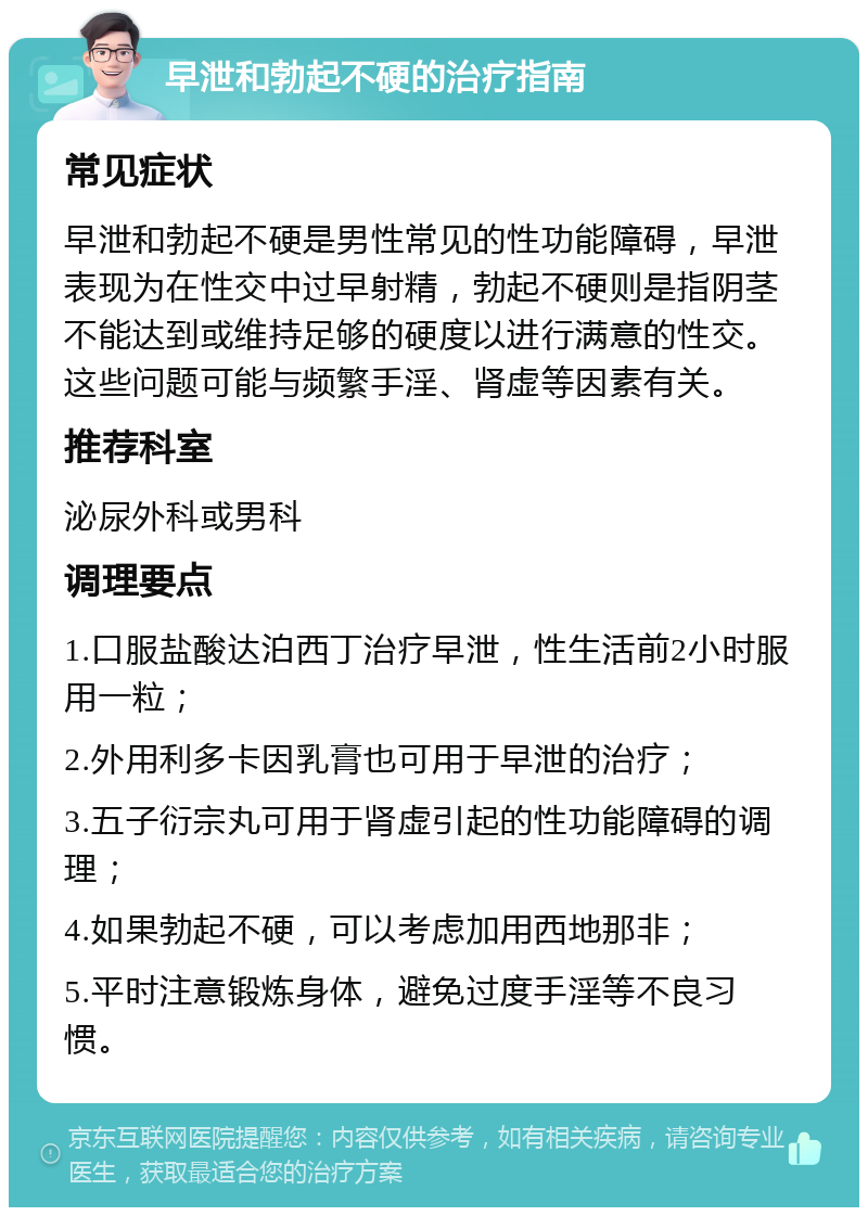 早泄和勃起不硬的治疗指南 常见症状 早泄和勃起不硬是男性常见的性功能障碍，早泄表现为在性交中过早射精，勃起不硬则是指阴茎不能达到或维持足够的硬度以进行满意的性交。这些问题可能与频繁手淫、肾虚等因素有关。 推荐科室 泌尿外科或男科 调理要点 1.口服盐酸达泊西丁治疗早泄，性生活前2小时服用一粒； 2.外用利多卡因乳膏也可用于早泄的治疗； 3.五子衍宗丸可用于肾虚引起的性功能障碍的调理； 4.如果勃起不硬，可以考虑加用西地那非； 5.平时注意锻炼身体，避免过度手淫等不良习惯。