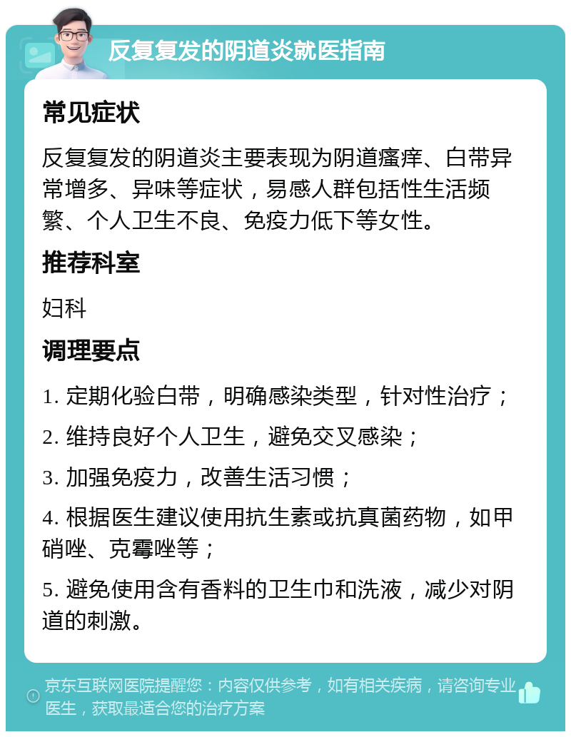 反复复发的阴道炎就医指南 常见症状 反复复发的阴道炎主要表现为阴道瘙痒、白带异常增多、异味等症状，易感人群包括性生活频繁、个人卫生不良、免疫力低下等女性。 推荐科室 妇科 调理要点 1. 定期化验白带，明确感染类型，针对性治疗； 2. 维持良好个人卫生，避免交叉感染； 3. 加强免疫力，改善生活习惯； 4. 根据医生建议使用抗生素或抗真菌药物，如甲硝唑、克霉唑等； 5. 避免使用含有香料的卫生巾和洗液，减少对阴道的刺激。