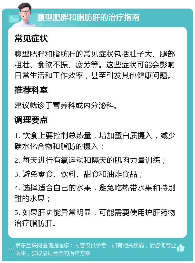 腹型肥胖和脂肪肝的治疗指南 常见症状 腹型肥胖和脂肪肝的常见症状包括肚子大、腿部粗壮、食欲不振、疲劳等。这些症状可能会影响日常生活和工作效率，甚至引发其他健康问题。 推荐科室 建议就诊于营养科或内分泌科。 调理要点 1. 饮食上要控制总热量，增加蛋白质摄入，减少碳水化合物和脂肪的摄入； 2. 每天进行有氧运动和隔天的肌肉力量训练； 3. 避免零食、饮料、甜食和油炸食品； 4. 选择适合自己的水果，避免吃热带水果和特别甜的水果； 5. 如果肝功能异常明显，可能需要使用护肝药物治疗脂肪肝。