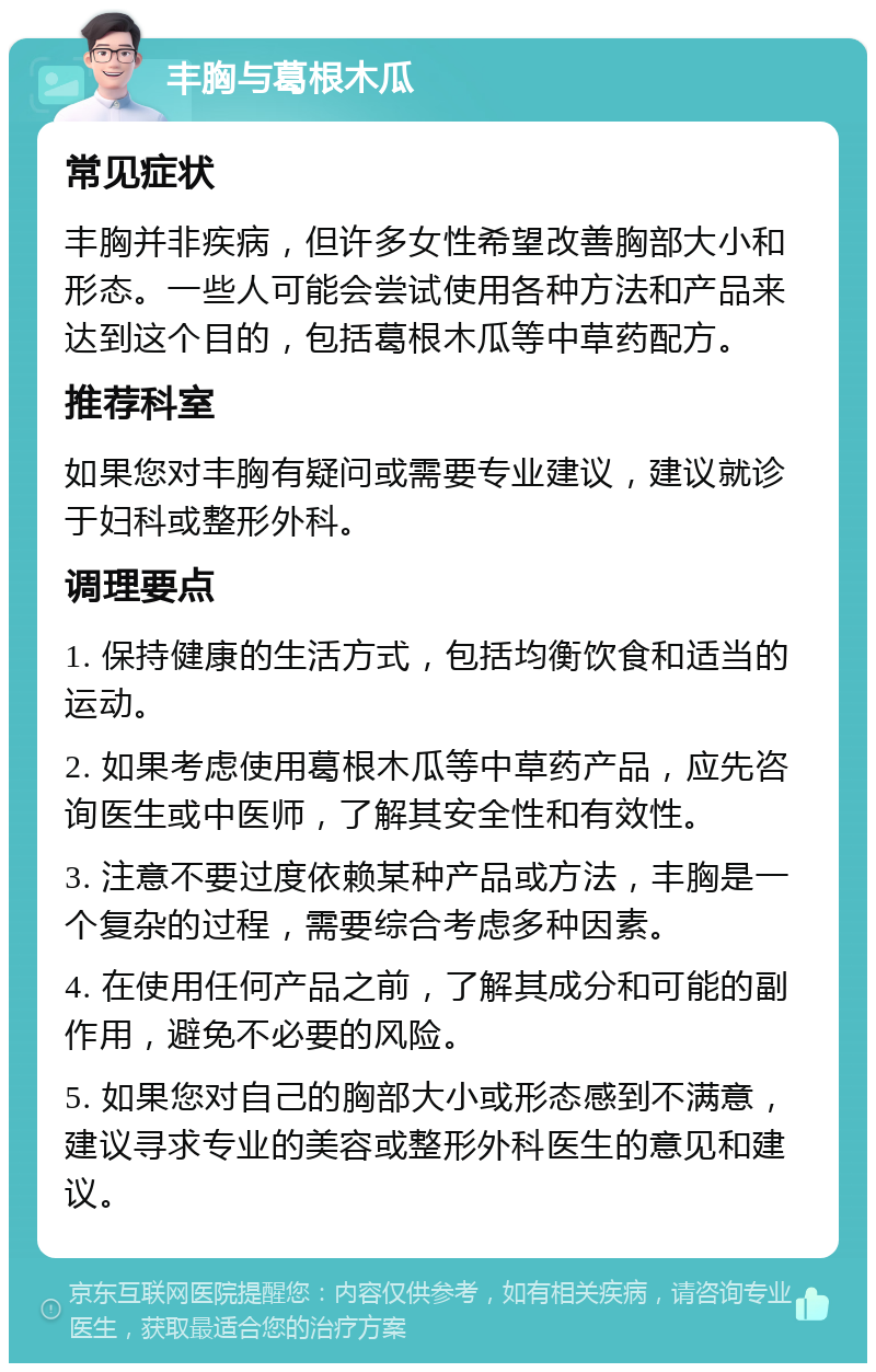 丰胸与葛根木瓜 常见症状 丰胸并非疾病，但许多女性希望改善胸部大小和形态。一些人可能会尝试使用各种方法和产品来达到这个目的，包括葛根木瓜等中草药配方。 推荐科室 如果您对丰胸有疑问或需要专业建议，建议就诊于妇科或整形外科。 调理要点 1. 保持健康的生活方式，包括均衡饮食和适当的运动。 2. 如果考虑使用葛根木瓜等中草药产品，应先咨询医生或中医师，了解其安全性和有效性。 3. 注意不要过度依赖某种产品或方法，丰胸是一个复杂的过程，需要综合考虑多种因素。 4. 在使用任何产品之前，了解其成分和可能的副作用，避免不必要的风险。 5. 如果您对自己的胸部大小或形态感到不满意，建议寻求专业的美容或整形外科医生的意见和建议。