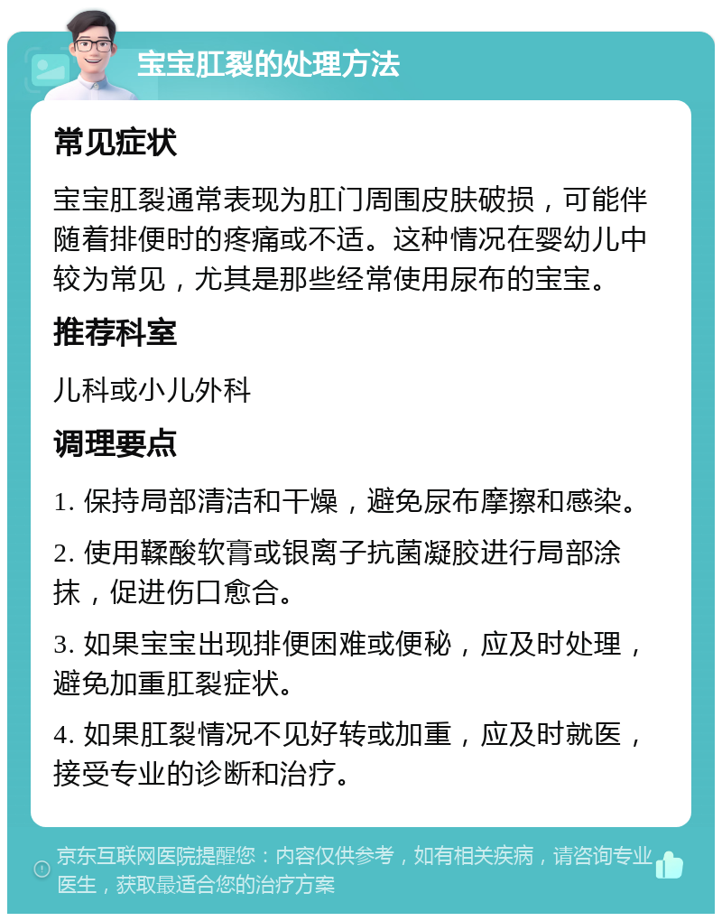 宝宝肛裂的处理方法 常见症状 宝宝肛裂通常表现为肛门周围皮肤破损，可能伴随着排便时的疼痛或不适。这种情况在婴幼儿中较为常见，尤其是那些经常使用尿布的宝宝。 推荐科室 儿科或小儿外科 调理要点 1. 保持局部清洁和干燥，避免尿布摩擦和感染。 2. 使用鞣酸软膏或银离子抗菌凝胶进行局部涂抹，促进伤口愈合。 3. 如果宝宝出现排便困难或便秘，应及时处理，避免加重肛裂症状。 4. 如果肛裂情况不见好转或加重，应及时就医，接受专业的诊断和治疗。