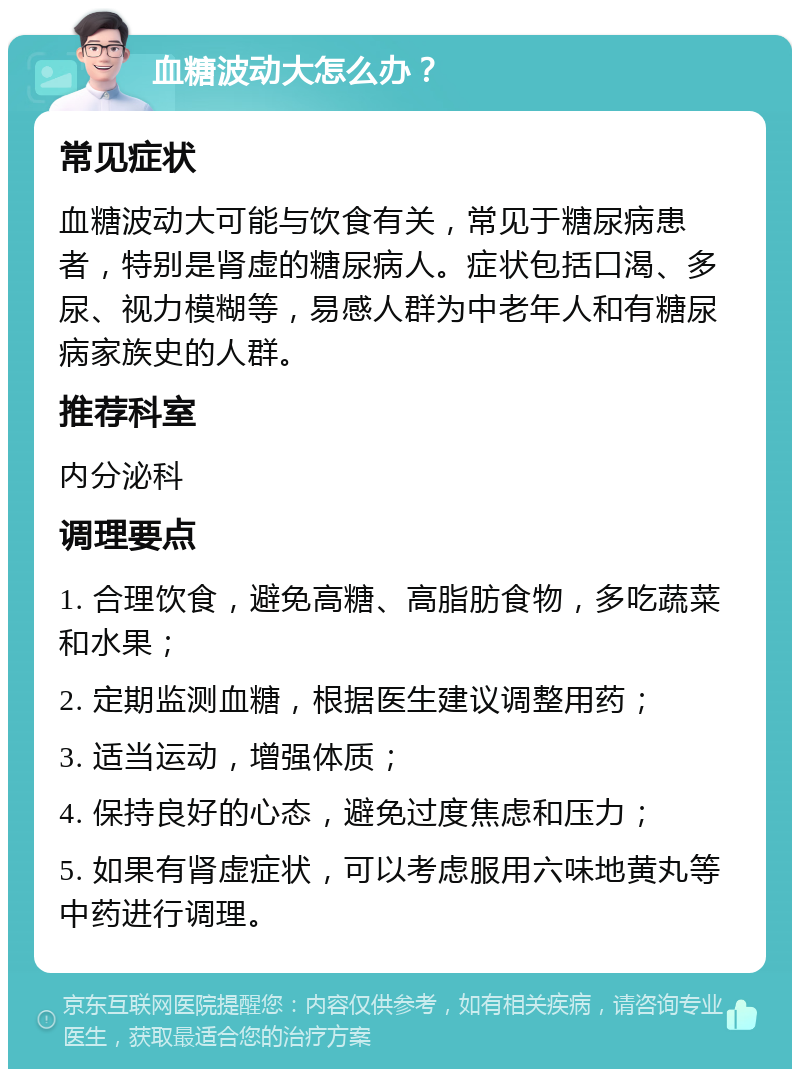 血糖波动大怎么办？ 常见症状 血糖波动大可能与饮食有关，常见于糖尿病患者，特别是肾虚的糖尿病人。症状包括口渴、多尿、视力模糊等，易感人群为中老年人和有糖尿病家族史的人群。 推荐科室 内分泌科 调理要点 1. 合理饮食，避免高糖、高脂肪食物，多吃蔬菜和水果； 2. 定期监测血糖，根据医生建议调整用药； 3. 适当运动，增强体质； 4. 保持良好的心态，避免过度焦虑和压力； 5. 如果有肾虚症状，可以考虑服用六味地黄丸等中药进行调理。