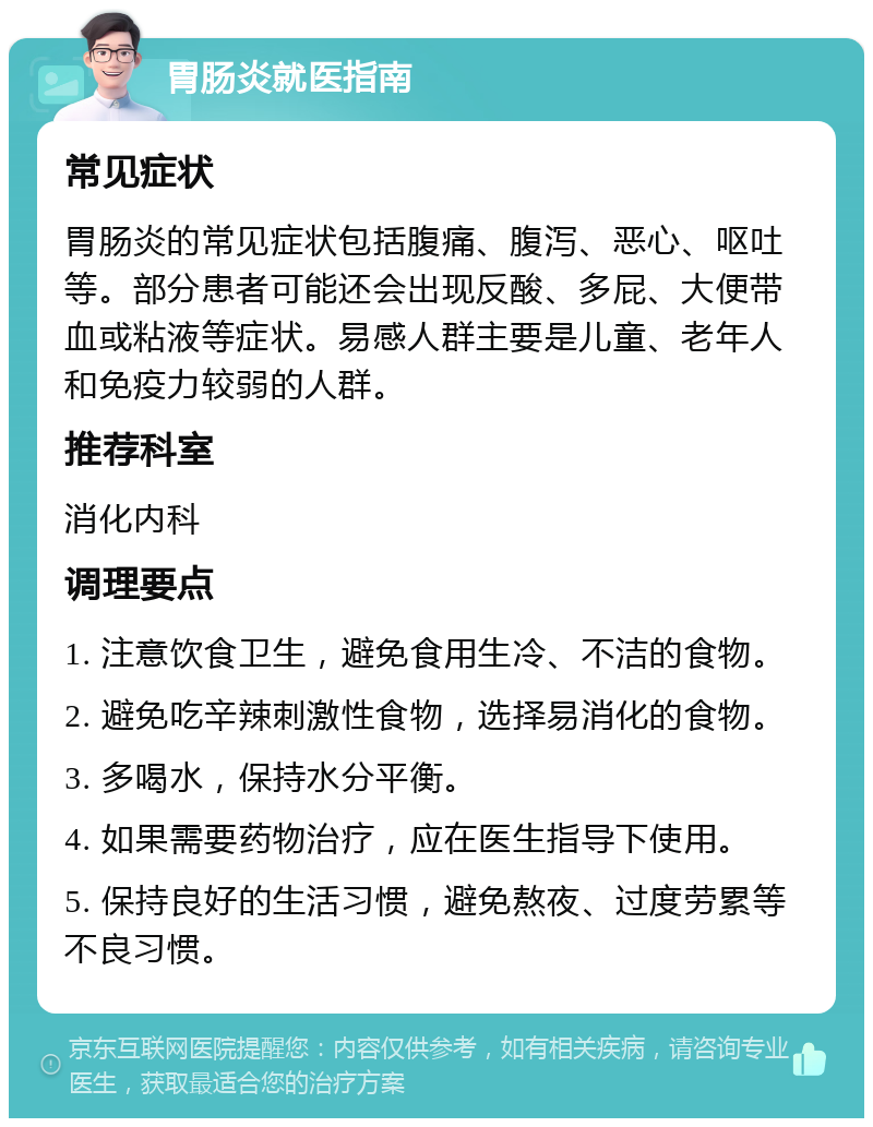 胃肠炎就医指南 常见症状 胃肠炎的常见症状包括腹痛、腹泻、恶心、呕吐等。部分患者可能还会出现反酸、多屁、大便带血或粘液等症状。易感人群主要是儿童、老年人和免疫力较弱的人群。 推荐科室 消化内科 调理要点 1. 注意饮食卫生，避免食用生冷、不洁的食物。 2. 避免吃辛辣刺激性食物，选择易消化的食物。 3. 多喝水，保持水分平衡。 4. 如果需要药物治疗，应在医生指导下使用。 5. 保持良好的生活习惯，避免熬夜、过度劳累等不良习惯。