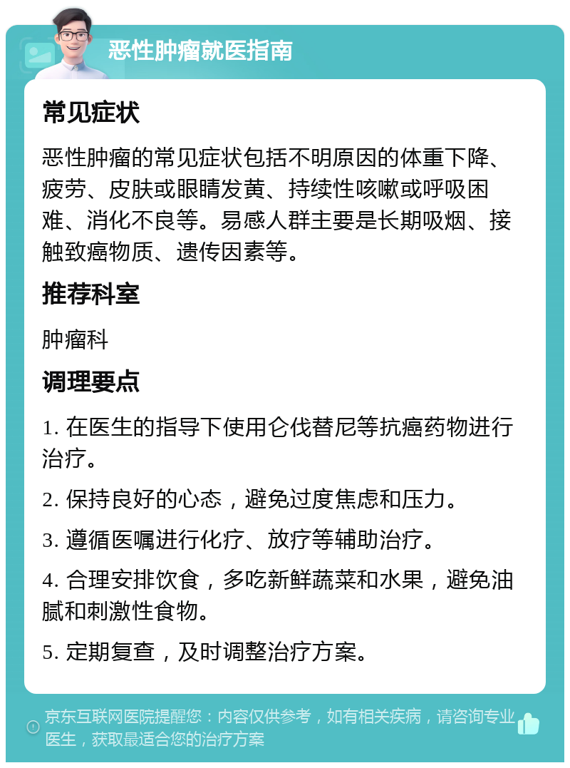 恶性肿瘤就医指南 常见症状 恶性肿瘤的常见症状包括不明原因的体重下降、疲劳、皮肤或眼睛发黄、持续性咳嗽或呼吸困难、消化不良等。易感人群主要是长期吸烟、接触致癌物质、遗传因素等。 推荐科室 肿瘤科 调理要点 1. 在医生的指导下使用仑伐替尼等抗癌药物进行治疗。 2. 保持良好的心态，避免过度焦虑和压力。 3. 遵循医嘱进行化疗、放疗等辅助治疗。 4. 合理安排饮食，多吃新鲜蔬菜和水果，避免油腻和刺激性食物。 5. 定期复查，及时调整治疗方案。