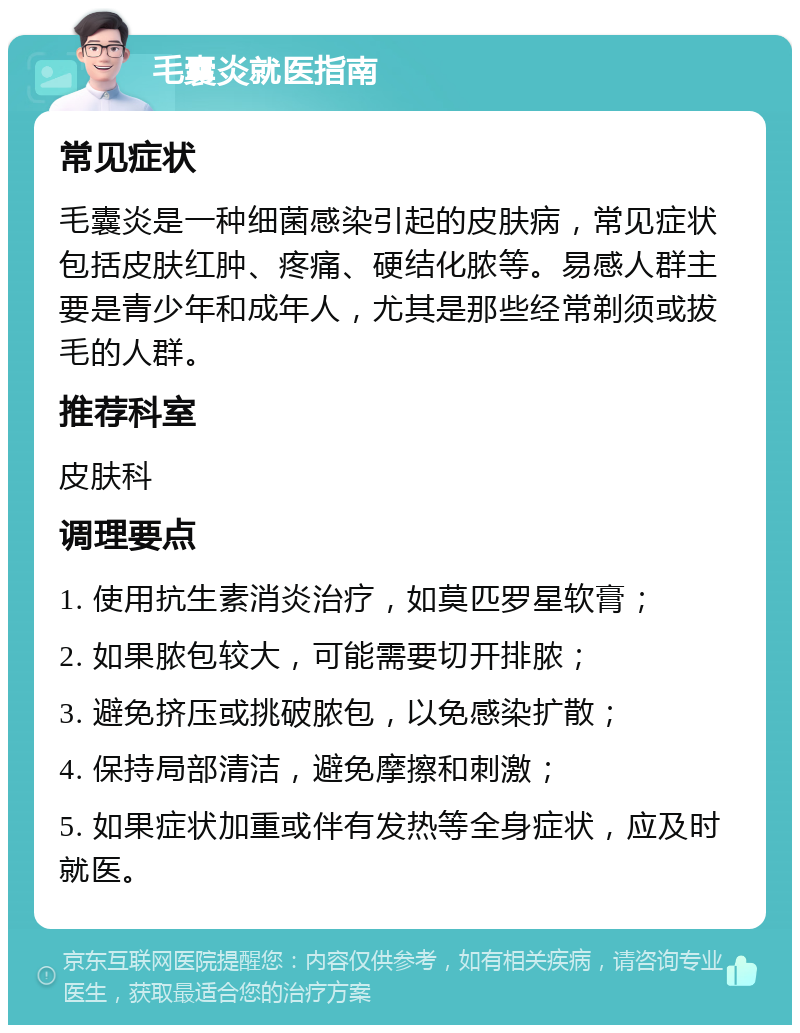 毛囊炎就医指南 常见症状 毛囊炎是一种细菌感染引起的皮肤病，常见症状包括皮肤红肿、疼痛、硬结化脓等。易感人群主要是青少年和成年人，尤其是那些经常剃须或拔毛的人群。 推荐科室 皮肤科 调理要点 1. 使用抗生素消炎治疗，如莫匹罗星软膏； 2. 如果脓包较大，可能需要切开排脓； 3. 避免挤压或挑破脓包，以免感染扩散； 4. 保持局部清洁，避免摩擦和刺激； 5. 如果症状加重或伴有发热等全身症状，应及时就医。