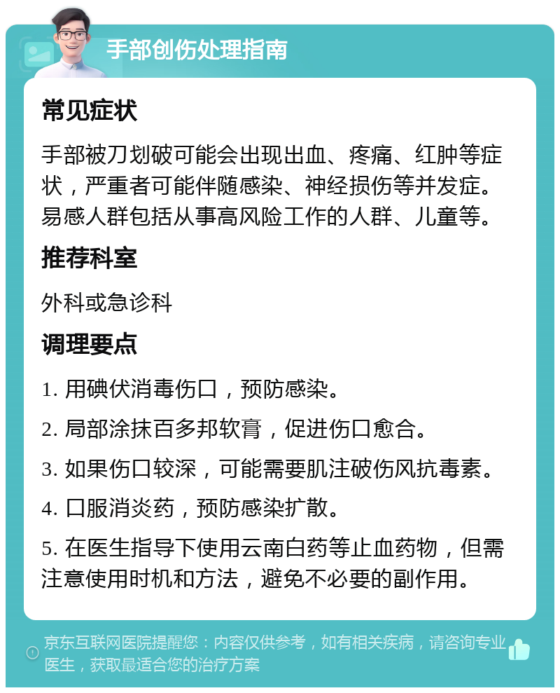 手部创伤处理指南 常见症状 手部被刀划破可能会出现出血、疼痛、红肿等症状，严重者可能伴随感染、神经损伤等并发症。易感人群包括从事高风险工作的人群、儿童等。 推荐科室 外科或急诊科 调理要点 1. 用碘伏消毒伤口，预防感染。 2. 局部涂抹百多邦软膏，促进伤口愈合。 3. 如果伤口较深，可能需要肌注破伤风抗毒素。 4. 口服消炎药，预防感染扩散。 5. 在医生指导下使用云南白药等止血药物，但需注意使用时机和方法，避免不必要的副作用。