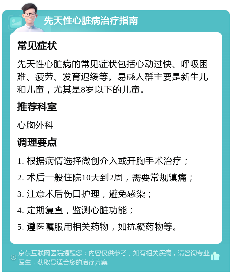 先天性心脏病治疗指南 常见症状 先天性心脏病的常见症状包括心动过快、呼吸困难、疲劳、发育迟缓等。易感人群主要是新生儿和儿童，尤其是8岁以下的儿童。 推荐科室 心胸外科 调理要点 1. 根据病情选择微创介入或开胸手术治疗； 2. 术后一般住院10天到2周，需要常规镇痛； 3. 注意术后伤口护理，避免感染； 4. 定期复查，监测心脏功能； 5. 遵医嘱服用相关药物，如抗凝药物等。