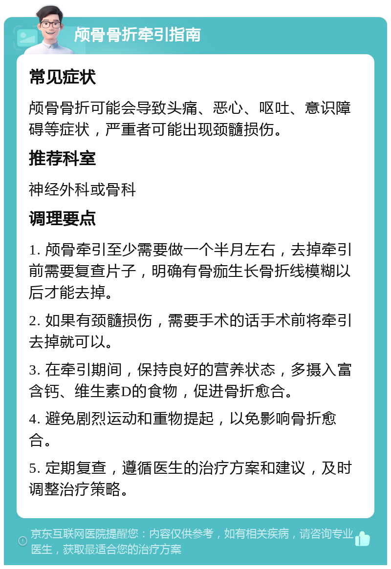 颅骨骨折牵引指南 常见症状 颅骨骨折可能会导致头痛、恶心、呕吐、意识障碍等症状，严重者可能出现颈髓损伤。 推荐科室 神经外科或骨科 调理要点 1. 颅骨牵引至少需要做一个半月左右，去掉牵引前需要复查片子，明确有骨痂生长骨折线模糊以后才能去掉。 2. 如果有颈髓损伤，需要手术的话手术前将牵引去掉就可以。 3. 在牵引期间，保持良好的营养状态，多摄入富含钙、维生素D的食物，促进骨折愈合。 4. 避免剧烈运动和重物提起，以免影响骨折愈合。 5. 定期复查，遵循医生的治疗方案和建议，及时调整治疗策略。