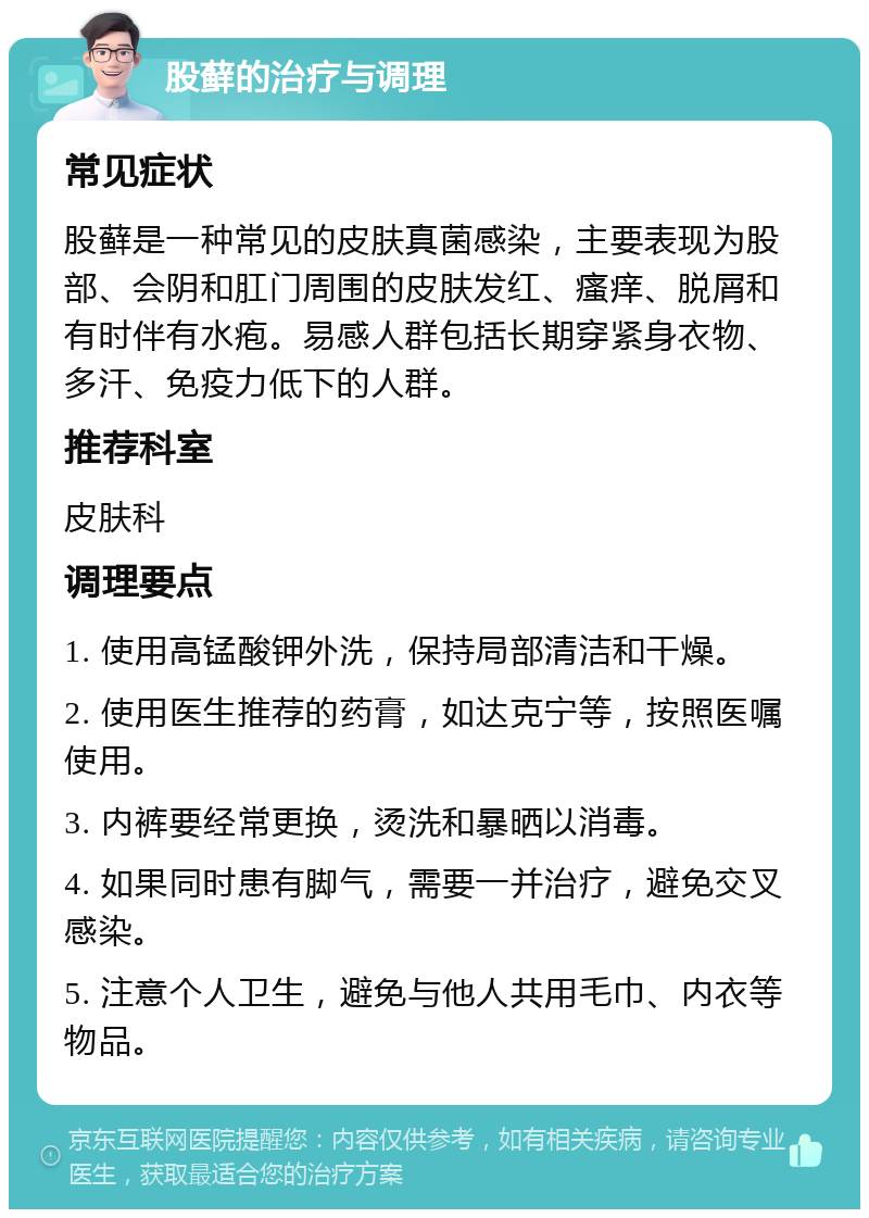 股藓的治疗与调理 常见症状 股藓是一种常见的皮肤真菌感染，主要表现为股部、会阴和肛门周围的皮肤发红、瘙痒、脱屑和有时伴有水疱。易感人群包括长期穿紧身衣物、多汗、免疫力低下的人群。 推荐科室 皮肤科 调理要点 1. 使用高锰酸钾外洗，保持局部清洁和干燥。 2. 使用医生推荐的药膏，如达克宁等，按照医嘱使用。 3. 内裤要经常更换，烫洗和暴晒以消毒。 4. 如果同时患有脚气，需要一并治疗，避免交叉感染。 5. 注意个人卫生，避免与他人共用毛巾、内衣等物品。