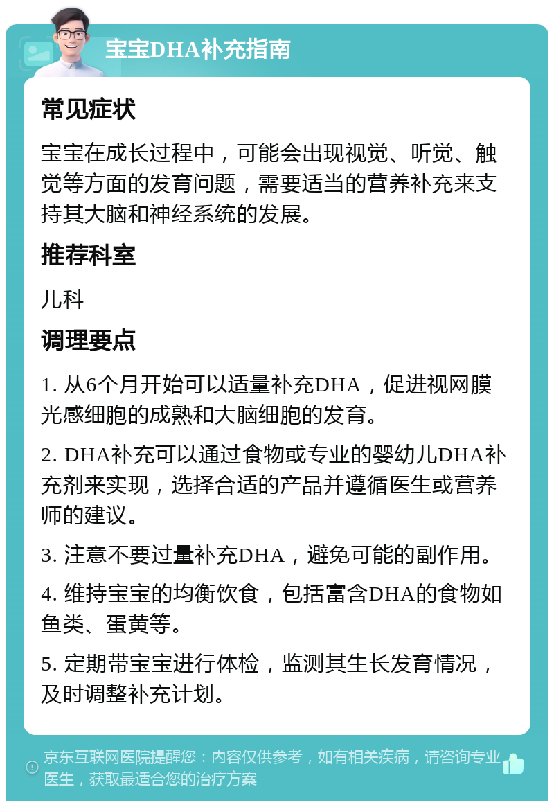 宝宝DHA补充指南 常见症状 宝宝在成长过程中，可能会出现视觉、听觉、触觉等方面的发育问题，需要适当的营养补充来支持其大脑和神经系统的发展。 推荐科室 儿科 调理要点 1. 从6个月开始可以适量补充DHA，促进视网膜光感细胞的成熟和大脑细胞的发育。 2. DHA补充可以通过食物或专业的婴幼儿DHA补充剂来实现，选择合适的产品并遵循医生或营养师的建议。 3. 注意不要过量补充DHA，避免可能的副作用。 4. 维持宝宝的均衡饮食，包括富含DHA的食物如鱼类、蛋黄等。 5. 定期带宝宝进行体检，监测其生长发育情况，及时调整补充计划。