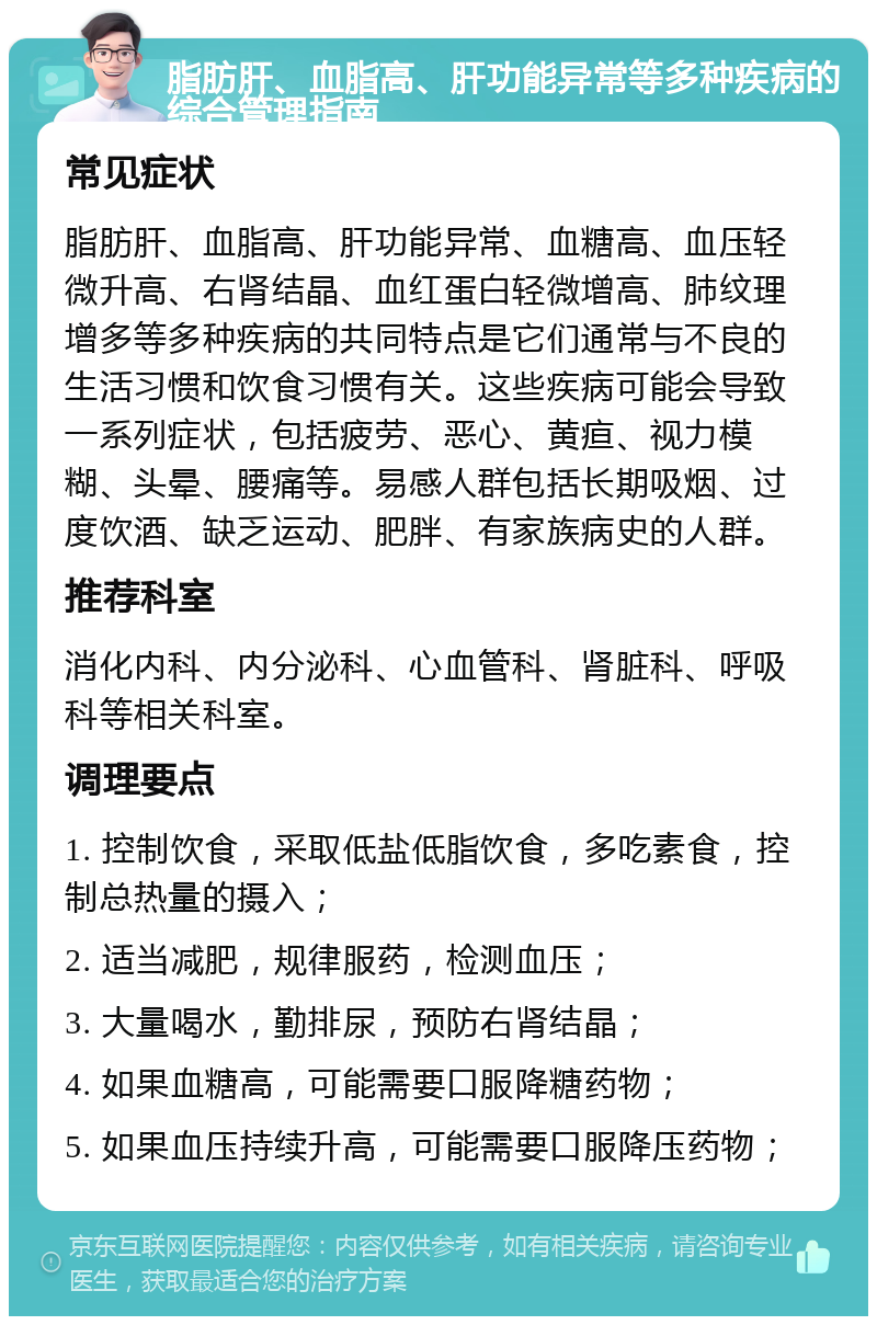 脂肪肝、血脂高、肝功能异常等多种疾病的综合管理指南 常见症状 脂肪肝、血脂高、肝功能异常、血糖高、血压轻微升高、右肾结晶、血红蛋白轻微增高、肺纹理增多等多种疾病的共同特点是它们通常与不良的生活习惯和饮食习惯有关。这些疾病可能会导致一系列症状，包括疲劳、恶心、黄疸、视力模糊、头晕、腰痛等。易感人群包括长期吸烟、过度饮酒、缺乏运动、肥胖、有家族病史的人群。 推荐科室 消化内科、内分泌科、心血管科、肾脏科、呼吸科等相关科室。 调理要点 1. 控制饮食，采取低盐低脂饮食，多吃素食，控制总热量的摄入； 2. 适当减肥，规律服药，检测血压； 3. 大量喝水，勤排尿，预防右肾结晶； 4. 如果血糖高，可能需要口服降糖药物； 5. 如果血压持续升高，可能需要口服降压药物；