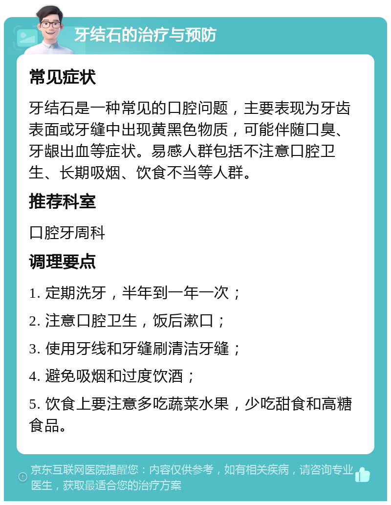 牙结石的治疗与预防 常见症状 牙结石是一种常见的口腔问题，主要表现为牙齿表面或牙缝中出现黄黑色物质，可能伴随口臭、牙龈出血等症状。易感人群包括不注意口腔卫生、长期吸烟、饮食不当等人群。 推荐科室 口腔牙周科 调理要点 1. 定期洗牙，半年到一年一次； 2. 注意口腔卫生，饭后漱口； 3. 使用牙线和牙缝刷清洁牙缝； 4. 避免吸烟和过度饮酒； 5. 饮食上要注意多吃蔬菜水果，少吃甜食和高糖食品。