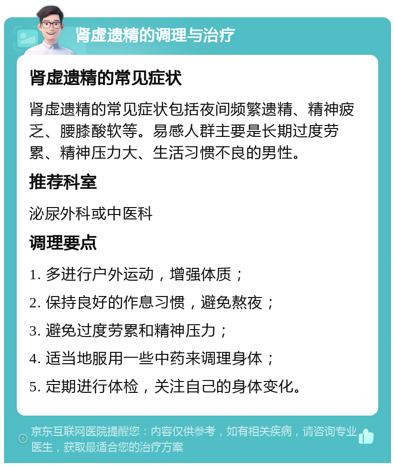 肾虚遗精的调理与治疗 肾虚遗精的常见症状 肾虚遗精的常见症状包括夜间频繁遗精、精神疲乏、腰膝酸软等。易感人群主要是长期过度劳累、精神压力大、生活习惯不良的男性。 推荐科室 泌尿外科或中医科 调理要点 1. 多进行户外运动，增强体质； 2. 保持良好的作息习惯，避免熬夜； 3. 避免过度劳累和精神压力； 4. 适当地服用一些中药来调理身体； 5. 定期进行体检，关注自己的身体变化。