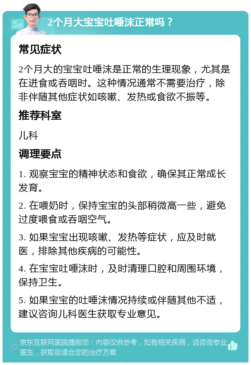 2个月大宝宝吐唾沫正常吗？ 常见症状 2个月大的宝宝吐唾沫是正常的生理现象，尤其是在进食或吞咽时。这种情况通常不需要治疗，除非伴随其他症状如咳嗽、发热或食欲不振等。 推荐科室 儿科 调理要点 1. 观察宝宝的精神状态和食欲，确保其正常成长发育。 2. 在喂奶时，保持宝宝的头部稍微高一些，避免过度喂食或吞咽空气。 3. 如果宝宝出现咳嗽、发热等症状，应及时就医，排除其他疾病的可能性。 4. 在宝宝吐唾沫时，及时清理口腔和周围环境，保持卫生。 5. 如果宝宝的吐唾沫情况持续或伴随其他不适，建议咨询儿科医生获取专业意见。