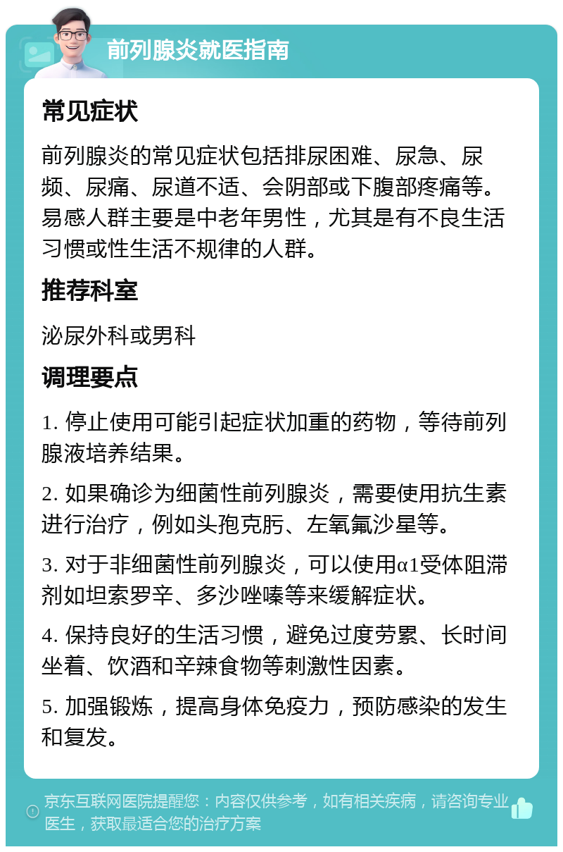 前列腺炎就医指南 常见症状 前列腺炎的常见症状包括排尿困难、尿急、尿频、尿痛、尿道不适、会阴部或下腹部疼痛等。易感人群主要是中老年男性，尤其是有不良生活习惯或性生活不规律的人群。 推荐科室 泌尿外科或男科 调理要点 1. 停止使用可能引起症状加重的药物，等待前列腺液培养结果。 2. 如果确诊为细菌性前列腺炎，需要使用抗生素进行治疗，例如头孢克肟、左氧氟沙星等。 3. 对于非细菌性前列腺炎，可以使用α1受体阻滞剂如坦索罗辛、多沙唑嗪等来缓解症状。 4. 保持良好的生活习惯，避免过度劳累、长时间坐着、饮酒和辛辣食物等刺激性因素。 5. 加强锻炼，提高身体免疫力，预防感染的发生和复发。