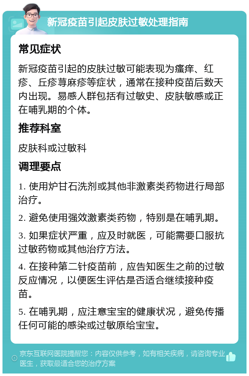 新冠疫苗引起皮肤过敏处理指南 常见症状 新冠疫苗引起的皮肤过敏可能表现为瘙痒、红疹、丘疹荨麻疹等症状，通常在接种疫苗后数天内出现。易感人群包括有过敏史、皮肤敏感或正在哺乳期的个体。 推荐科室 皮肤科或过敏科 调理要点 1. 使用炉甘石洗剂或其他非激素类药物进行局部治疗。 2. 避免使用强效激素类药物，特别是在哺乳期。 3. 如果症状严重，应及时就医，可能需要口服抗过敏药物或其他治疗方法。 4. 在接种第二针疫苗前，应告知医生之前的过敏反应情况，以便医生评估是否适合继续接种疫苗。 5. 在哺乳期，应注意宝宝的健康状况，避免传播任何可能的感染或过敏原给宝宝。