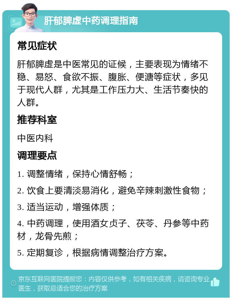 肝郁脾虚中药调理指南 常见症状 肝郁脾虚是中医常见的证候，主要表现为情绪不稳、易怒、食欲不振、腹胀、便溏等症状，多见于现代人群，尤其是工作压力大、生活节奏快的人群。 推荐科室 中医内科 调理要点 1. 调整情绪，保持心情舒畅； 2. 饮食上要清淡易消化，避免辛辣刺激性食物； 3. 适当运动，增强体质； 4. 中药调理，使用酒女贞子、茯苓、丹参等中药材，龙骨先煎； 5. 定期复诊，根据病情调整治疗方案。