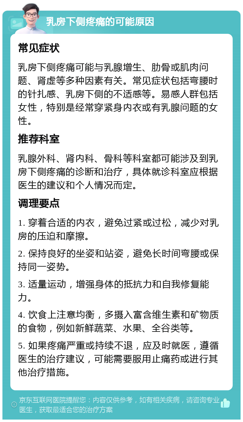 乳房下侧疼痛的可能原因 常见症状 乳房下侧疼痛可能与乳腺增生、肋骨或肌肉问题、肾虚等多种因素有关。常见症状包括弯腰时的针扎感、乳房下侧的不适感等。易感人群包括女性，特别是经常穿紧身内衣或有乳腺问题的女性。 推荐科室 乳腺外科、肾内科、骨科等科室都可能涉及到乳房下侧疼痛的诊断和治疗，具体就诊科室应根据医生的建议和个人情况而定。 调理要点 1. 穿着合适的内衣，避免过紧或过松，减少对乳房的压迫和摩擦。 2. 保持良好的坐姿和站姿，避免长时间弯腰或保持同一姿势。 3. 适量运动，增强身体的抵抗力和自我修复能力。 4. 饮食上注意均衡，多摄入富含维生素和矿物质的食物，例如新鲜蔬菜、水果、全谷类等。 5. 如果疼痛严重或持续不退，应及时就医，遵循医生的治疗建议，可能需要服用止痛药或进行其他治疗措施。